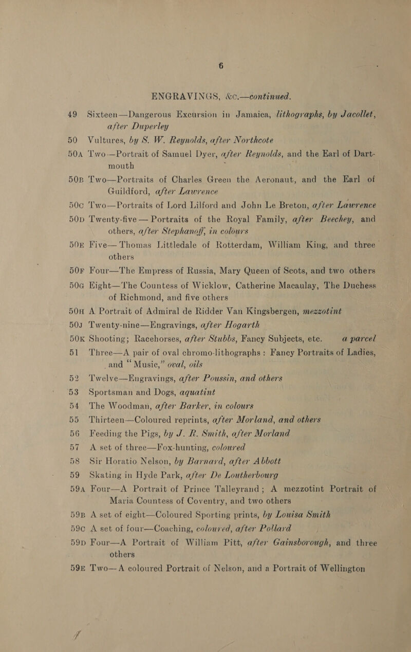 49 50 HOA 5OB 50cC 5OD DOR 59D ENGRAVINGS, &amp;c.—continued. Sixteen—Dangerous Excursion in Jamaica, lithographs, by Jacollet, after Duperley Vultures, by S. W. Reynolds, after Northcote Two-—Portrait of Samuel Dyer, after Reynolds, and the Earl of Dart- mouth i Two—Portraits of Charles Green the Aeronaut, and the Earl of Guildford, after Lawrence ‘Two—Portraits of Lord Lilford and John Le Breton, after Lawrence Twenty-five — Portraits of the Royal Family, after Beechey, and others, a/ter Stephanoff, in colours Thomas Littledale of Rotterdam, William King, and three others  Five Four—The Empress of Russia, Mary Queen of Scots, and two others Kight—'The Countess of Wicklow, Catherine Macaulay, The Duchess of Richmond, and five others A. Portrait of Admiral de Ridder Van Kingsbergen, mezzotint Twenty-nine—Engravings, after Hogarth Shooting; Racehorses, after Stubbs, Fancy Subjects, ete. a parcel Three—A pair of oval chromo-lithographs : Fancy Portraits of Ladies, and “ Music,” oval, oils Twelve—Engravings, after Poussin, and others Sportsman and Dogs, aquatint The Woodman, after Barker, in colours Thirteen—Coloured reprints, after Morland, and others Feeding the Pigs, by J. R. Smith, after Morland A set of three—lox-hunting, coloured Sir Horatio Nelson, by Barnard, after Abbott Skating in Hyde Park, after De Loutherbourg Four—A Portrait of Prince Talleyrand; A mezzotint Portrait of Maria Countess of Coventry, and two others A set of eight—Coloured Sporting prints, by Louisa Smith A set of four—Coaching, coloured, after Pollard Four—A Portrait of William Pitt, after Gainsborough, and three others