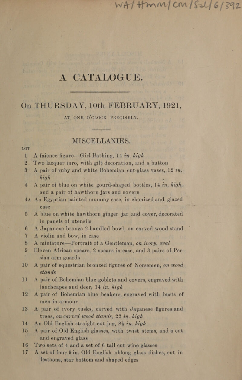 A CATALOGUE.   cS 0 -+1 10 1] 16 17 AT ONE’O CLOCK PRECISELY. ———____—_ MISCELLANIES. A faience figure—Girl Bathing, 14 in. high Two lacquer inro, with gilt decoration, and a button A pair of ruby and white Bohemian cut-glass vases, 12 27. high A pair of blue on white gourd-shaped bottles, 14 in. high, and a pair of hawthorn jars and covers An Egyptian painted mummy case, in ebonized and glazed case 7 A blue on white hawthorn ginger jar and cover, decorated in panels of utensils A Japanese bronze 2-handled bow], on carved wood stand A violin and bow, in case A miniature—Portrait of a Gentleman, on ivory, oval sian arm guards A pair of equestrian bronzed figures of Norsemen, on wood stands A pair of Bohemian blue goblets and covers, engraved with landscapes and deer, 14 in. high A pair of Bohemian blue beakers, engraved with busts of men in armour A pair of ivory tusks, carved with Japanese figures and trees, on carved wood stands, 22 in. high An Old English straight-cut jug, 84 in. high A pair of Old English glasses, with twist stems, and a cut and engraved glass ‘Two sets of 4 and a set of 6 tall cut wine glasses A set of four 9in. Old English oblong glass dishes, cut in festoons, star bottom and shaped edges