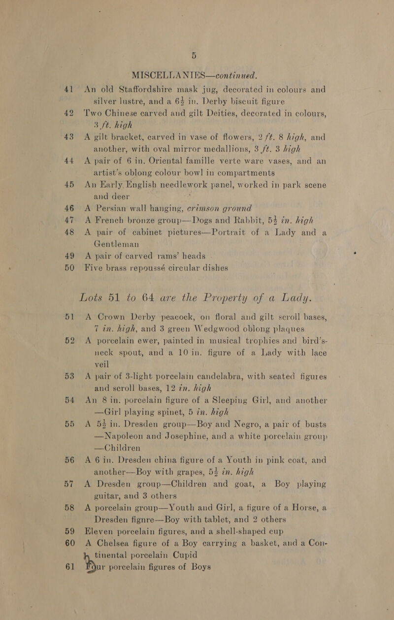4] 42 51 5 MISCELLA NIES—continued. An old Staffordshire mask jug, decorated in colours and silver lustre, and a 64 in. Derby biscuit figure 'T'wo Chinese carved and gilt Deities, decorated in colours, 3 ft. high A gilt bracket, carved in vase of flowers, 2 /¢. 8 high, and another, with oval mirror medallions, 3 /¢. 3 high A pair of 6 in. Oriental famille verte ware vases, and an artist’s oblong colour bowl in compartments An Early, English needlework panel, worked in park scene and deer J A Persian wall hanging, crimson ground A French bronze group—Dogs and Rabbit, 54 in. high A pair of cabinet pictures—Portrait of a Lady and a Gentleman A pair of carved rams’ heads - Five brass repoussé circular dishes Lots 51 to 64 are the Property of a Lady. A Crown Derby peacock, on floral and gilt scroll bases, 7 in. high, and 3 green Wedgwood oblong plaques A porcelain ewer, painted in musical trophies and _bird’s- neck spout, and a 10 in. figure of a Lady with lace veil A pair of 3-light porcelain candelabra, with seated figures and scroll bases, 12 zn. high An 8 in. porcelain figure of a Sleeping Girl, and another —Gir] playing spinet, 5 in. high A 54 in. Dresden group—Boy and Negro, a pair of busts —Napoleon and Josephine, and a white porcelain group —Children A 6 in. Dresden china figure of a Youth in pink coat, and another—Boy with grapes, 5% in. high A Dresden group—Children and goat, a Boy playing guitar, and 3 others . A poreelain group—Youth and Girl, a figure of a Horse, a Dresden fignre—Boy with tablet, and 2 others Eleven porcelain figures, and a shell-shaped cup A Chelsea figure of a Boy carrying a basket, and a Con- bibs porcelain Cupid Four porcelain figures of Boys