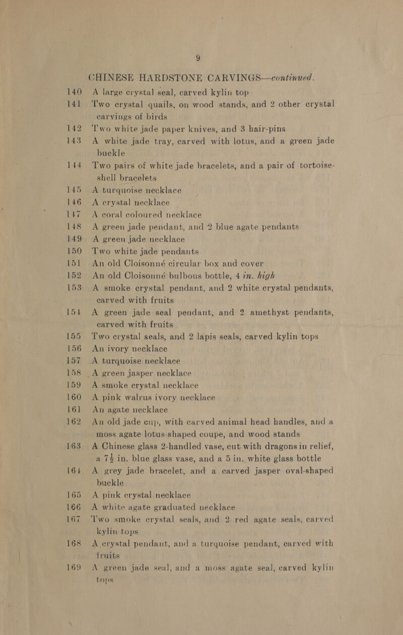 CHINESE HARDSTONE CARVINGS—continued. A large crystal seal, carved kylin top Two crystal quails, on wood stands, and 2 other crystal carvings of birds ‘wo white jade paper knives, and 3 hair-pins | A white jade tray, carved with lotus, and a green jade buckle ? Two pairs of white jade bracelets, and a pair of tortoise- shell bracelets A turquoise necklace A erystal necklace A coral coloured necklace A green jade pendant, and 2 blue agate pendants Two white jade pendants An old Cloisonné circular box and cover An old Cloisonné bulbous bottle, 4 in. high A smoke erystal pendant, and 2 white crystal pendants, carved with fruits A green jade seal pendant, and 2 amethyst pendants, carved with fruits Two crystal seals, and 2 lapis seals, carved kylin tops An ivory necklace A turquoise necklace A smoke erystal necklace A pink walrus ivory necklace An agate necklace An old jade cup, with carved animal head handles, and a moss agate lotus-shaped coupe, and wood stands A Chinese glass 2-handled vase, cut with dragons in relief, a 7% in. blue glass vase, and a 5in. white glass bottle A grey jade bracelet, and a carved jasper oval-shaped buckle A pink erystal necklace A white agate graduated necklace ‘Two smoke crystal seals, and 2 red agate seals, carved kylin tops A erystal pendant, and a turquoise pendant, carved with fruits A green jade seal, and a moss agate seal, carved kylin tops