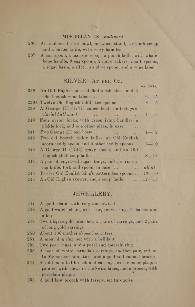 Sa MISCELLANIES— continued. 236 An embossed rose bow], on wood stand, a crumb scoop and a butter knife, with ivory handles 237 A jam spoon, a marrow scoop, a punch ladle, with whale- bone handle, 9 egg spoons, 2 nut-crackers, 2 salt spoons, a sugar basin, a sifter, av olive spoon, and a wine label SILVER—AtT per Oz. ozs. dwts. 238 An Old English pierced fiddle fish slice, and 4 Old English wine labels. :. ri 6—15 238A Twelve Old English fiddle tea spoons Ah 8— 5° 239 A George III (1771) sauce boat, on feet, pro- vincial hall mark wy on) 4-——16 240 Four oyster forks, with green ivory: TERIEn a pickle fork, and one other piece, in case 241 Two George III pap boats . 4 242 ‘T'wo old Seotch toddy Ue an Ola English acorn caddy spoon, and 2 other caddy spoons... 3— 0 243 A George II (1742) gravy spoon, and an Old English shell soup ladle ... a i813 244 &lt;A pair of engraved sugar tongs, ee a Wie BS ing knife, fork and spoon, in case ... ri yee aE 245 Twelve Old English king’s pattern tea spoons... 13— 0 246 An Old English skewer, and a soup ladle Been 8 Le JEWELLERY. 247 A gold chain, with ring and swivel 248 &lt;A gold watch chain, with bar, swivel ring, 3 charms and a key ‘249 ‘Two filigree gold brooches, 2 pairs of earrings, and 2 pairs of long gold earrings 250 About 136 mother-o-pearl counters 251 &lt;A mourning ring, set with a brilliant 252 ‘Two pearl rings, and a pearl and emerald ring 253 A pair of white carnelian earrings, another pair, ved, an In Memoriam miniature, and a gold and enamel brooch 254 &lt;A gold-mounted brooch and earrings, with enamel plaques painted with views in the Swiss lakes, and a brooch, with porcelain plaque 255 A gold bow brooch with tassels, set turquoise