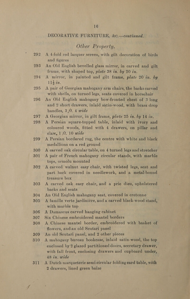 311 DECORATIVE FURNITURE, &amp;c.—continued. Other Property. A 4-fold red lacquer screen, with gilt decoration of birds and figures ; An Old English bevelled glass mirror, in carved and gilt frame, with shaped top, plate 38 in. by 20 in. A mirror, in painted and gilt frame, plate 20 in. by | 114 2n. A pair of Georgian mahogany arm chairs, the backs carved with shells, on turned legs, seats covered in horsehair An Old English mahogany bow-fronted chest of 3 long and 2 short drawers, inlaid satin-wood, with brass drop handles, 3./¢. 4 wide : A Georgian mirror, in gilt frame, plate 25 in. by 14 in. A Persian square-topped table, inlaid with ivory and coloured woods, fitted with 4 drawers, on pillar and claw, 1 fé. 10 wide A Persian bordered rug, the centre with white and black medallions on a red ground A carved oak circular table, on 4 turned legs and stretcher A pair of French mahogany circular stands, with marble tops, ormolu mounted A earved walnut easy chair, with twisted legs, seat and part back covered in needlework, and a metal-bound treasure box A carved oak easy chair, and a prie dieu, upholstered backs and seats An Old English mahogany seat, covered in cretonne A famille verte jardiniére, and a carved black-wood stand, with marble top A Damascus carved hanging cabinet Six Chinese embroidered mantel borders A Chinese mantel border, embroidered with basket of flowers, and an old Scutari panel An old Scutari panel, and 2 other pieces A mahogany bureau bookease, inlaid satin-wood, the top enclosed by 2 glazed partitioned doors, secretary drawer, with fall front, enclosing drawers and cupboard under, 48 in. wide A Dutch marqueterie semi-circular folding card table, with 2 drawers, lined green baize