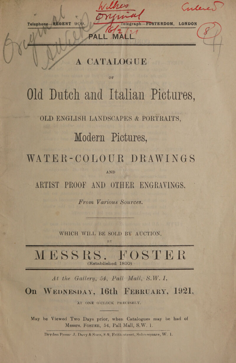      aay Relsbhas REGENT 208.  A CATALOGUE OF Old Dutch and Italian Pictures, OLD Seo eames LANDSCAPES &amp; POR’ TRAITS, Modern Pictures, WATER-COLOUR DRAWINGS AND ARTIST PROOF AND OTHER ENGRAVINGS. From Various Sources.  WHICH WILL BE SOLD BY AUCTION, BY MESSRS. FOSTER _ (istablished 1810) -      At the Gallery; 54, Patt Matt, S.W. 1, On Wepnespay, 16th Frspruary, 1921, AT ONE OCLOCK PRECISELY,  May be Viewed Two Days prior, when Catalogues may be had of Messrs. Fosrmr, 54, Pall Mall, S.W. 1 Dryden Press: J. Davy &amp; Sons, 8-9, Frith-street, Soho-square, W. 1. pj