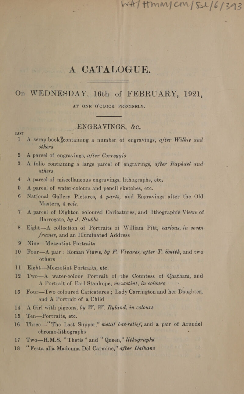 Wa] Hmm OM] $416 (343 A CATALOGUE On WEDNESDAY, 16th of FEBRUARY, 1921, AT ONE O'CLOCK PRECISELY, Pe VINGS, aC. LOT ~ 1 A scrap-book¥containing a number of engravings, pele Wilkie and others A parcel of engravings, a/ter Correggio 3 A folio containing a large parcel of engravings, after Raphael and others 4 A parcel of miscellaneous engravings, lithographs, ete, 5 A parcel of water-colours and pencil sketches, ete. National Gallery Pictures, 4 parts, and Engravings after the Old Masters, 4 vols. 7 A parcel of Dighton coloured Caricatures, and lithographic Views of Harrogate, by J. Stubbs 8 Kight—A collection of Portraits of William Pitt, various, in seven Srames, and an Illuminated Address 9 Nine—Mezzotint Portraits 10 Four—A pair: Roman Views, by F. Vivares, after T. Smith, and two others 11 Eight—Mezzotint Portraits, etc. 12 Two—A water-colour Portrait of the Countess of Chatham, and A Portrait of Earl Stanhope, mezzotint, in colours 13. Four—Two coloured Caricatures ; Lady Carrington and her Daughter, and A Portrait of a Child 14 A Girl with pigeons, by W. W. Ryland, in colours 15 Ten—Portraits, etc. 16 Three—“The Last Supper,” metal bas-relief, and a pair of Arundel chromo-lithographs ‘ 17. Two—H.M.S. “Thetis” and “ Queen,” lithographs 18 “Festa alla Madonna Del Carmine,” after Dalbano