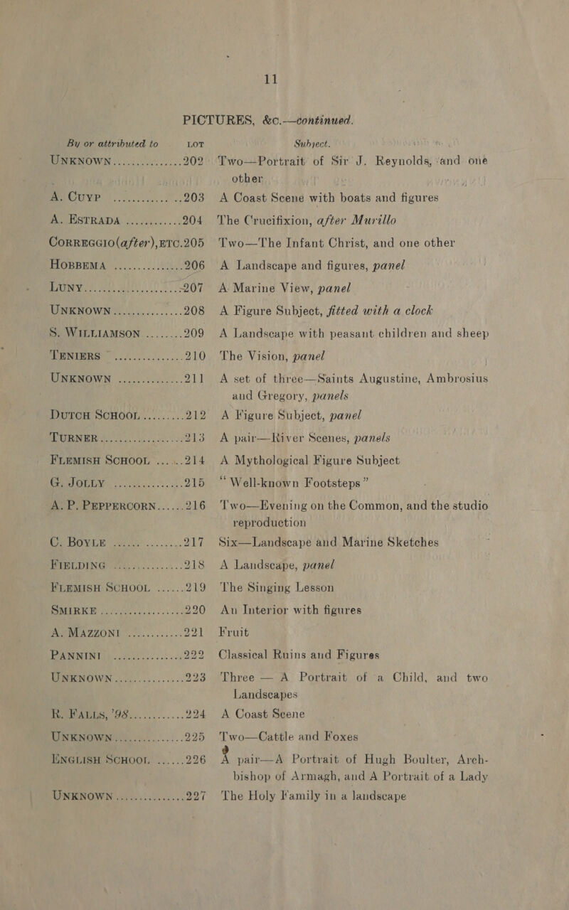 By or attributed to LOT UNKNOWN............... 202 ve (5135 Ae ae ee ai 203 HBO ESTRADMA 2.cci4) ss... 204 CoRREGGIO(after), ETC.205 BPOUBRMA 0... bo 206 Pome sO A 05 67 MOMENOWN YW iocics ccc. oss 208 S. WILLIAMSON......... 209 OO a i 210 PIMOMOWN occ. Sasso... 21) PTO SUHOOL.:......:. 212 AL NER 2002 52° is a: eke 213 FLEMISH SCHOOL ......214 fener), to... 915 A. P. PEPPERCORN...... 216 ee Woe et oe. ccs PET WELDING oie face... ck 218 FLEMISH SCHOOL ...... 219 PASUR KB yes) oa. es oes 220 PAPUA ZONE. Olek can no 221 PO 939 Oa oe 923 PeIPAGES, G80. 03.2... 294 a ONMIMEN. >... .-.:. 925 ENGLIEH SCHOOL ...... 926 PM MANO wists ice k sce ss Day Subject. pESES Tey Two—Portrait of Sir J. Reynolds, “and one other | i A Coast Scene with boats and figures The Crucifixion, after Murillo Two—The Infant Christ, and one other A Landscape and figures, panel A: Marine View, panel A Figure Subject, fitted with a clock A Landseape with peasant children and sheep The Vision, panel  A set of three—Saints Augustine, Ambrosius and Gregory, panels A Figure Subject, panel A pair—River Scenes, panels A Mythological Figure Subject “Well-known Footsteps ” Two—LEvening on the Common, and the studio reproduction Six—Landseape and Marine Sketches A Landscape, panel The Singing Lesson Au Interior with figures Fruit Classical Ruins and Figures Three — A Portrait of -a Child, and two Landscapes A Coast Seene Two—Cattle and Foxes g pair—A Portrait of Hugh Boulter, Arech- bishop of Armagh, and A Portrait of a Lady The Holy Family in a landscape