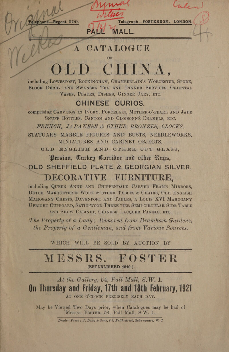   | Fim PAUL i ~~ A CATALOGUE OLD CHINA. including LOWESTOFT, ROCKINGHAM, CHAMBERLAIN’S WORCESTER, SPODE, BLooR DERBY AND SWANSEA TEA AND DINNER SERVICES, ORIENTAL VASES, PLATES, DISHES, GINGER JARS, ETC. CHINESE CURIOS, comprising CARVINGS IN Ivory, PORCELAIN, MOTHER-O’-PEARL AND JADE SNUFF BoTTLEes, CANTON AND CLOISONNE EENAMELS, ETC. FRENCH, JAPANESE &amp; OTHER BRONZES, CLOCKS, STATUARY MARBLE FIGURES AND BUSTS, NEEDLEWORKS, MINIATURES AND CABINET OBJECTS, OLD ENGLISH AND OTHER CUT GLASS, Persian, Gurkey Corridor and other Rugs, ALL.  DECORATIVE FURNITURE, including QUEEN ANNE AND CHIPPENDALE CARVED FRAME MIRRORS, DuTcH MARQUETERIE WORK &amp; OTHER TABLES &amp; CHAIRS, OLD ENGLISH MAHOGANY CuHeEstTs, DAVENPORT AND T'ABLES, A Louts XVI MAHOGANY UPRIGHT CUPBOARD, SATIN-WooD THREE-TIER SEMI-CIRCULAR SIDE TABLE AND SHOW CABINET, CHINESE LACQUER PANELS, ETC. The Property of a Lady; Removed from Bramham Gardens, the Property of a Gentleman, and from Various Sources.   WHICH WILL BK SOLD BY AUCTION BY MESSRS. FOSTER (ESTABLISHED 1810.)     At the Gallery, 54, Pall Mall, S.W. 1. On Thursday and Friday, 17th and 18th February, 1921 AT ONE O'CLOCK PRECISELY EACH DAY.  May be Viewed Two Days prior, when Catalogues may be had of Messrs. Foster, 54, Pail Mall, S.W. 1.