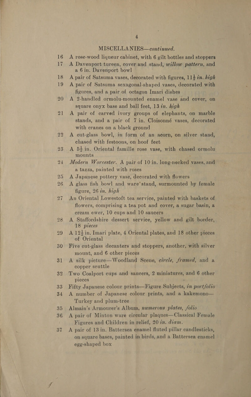 _ _—_ eed 16 17 4 A rose-wood liqueur cabinet, with 6 gilt bottles and stoppers A Davenport tureen, cover and stand, willow pattern, and A pair of Satsuma vases, decorated with figures, 114 7n. high A pair of Satsuma sexagonal-shaped vases, decorated with figures, and a pair of octagon Imari dishes _ A 2-handled ormolu-mounted enamel vase and cover, on square onyx base and ball feet, 13 2n. high A pair of carved ivory groups of elephants, on marble stands, and a pair of 7 in. Cloisonné vases, decorated A cut-glass bowl, in form of an acorn, on silver stand, chased with festoons, on hoof feet A 54 in. Oriental famille rose vase, with chased ormolu mounts Modern Worcester. A pair of 10 in. long-necked vases, and a tazza, painted with roses A Japanese pottery vase, decorated with flowers A glass fish bowl and ware‘stand, surmounted by female figure, 26 in. high An Oriental Lowestoft tea service, painted with baskets of flowers, comprising a tea pot and cover, a sugar basin, a cream ewer, 10 cups and 10 saucers A Staffordshire dessert service, yellow and gilt border, 18 pieces A 124 in. Imari plate, 4 Oriental plates, and 18 other pieces of Oriental Five cut-glass decanters and stoppers, another, with silver mount, and 6 other pieces A silk picture—Woodland Scene, circle, framed, and a copper scuttle Two Coalport cups and saucers, 2 miniatures, and 6 other pieces Fifty Japanese colour prints—Figure Subjects, in portfolio A number of Japanese colour prints, and a kakemono— Turkey and plum-tree Almain’s Armourer’s Album, numerous plates, folio A pair of Minton ware circular plaques—Classical Female Figures and Children in relief, 20 in. diam. A pair of 13 in. Battersea enamel fluted pillar candlesticks, on square bases, painted in birds, and a Battersea enamel egg-shaped box