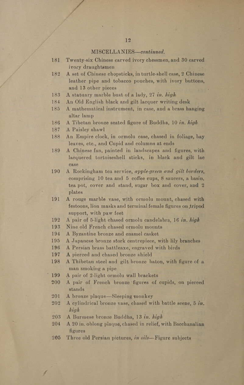 190 191 12 MISCELLA NIES—continued. Twenty-six Chinese carved ivory chessmen, and 30 carved ivory draughtsmen A set of Chinese chopsticks, in turtle-shell case, 2 Woes leather pipe and tobacco pouches, with ivory buttons, and 13 other pieces A statuary marble bust of a lady, 27 in. high An Old English black and gilt lacquer writing desk A mathematical instrument, in case, and a brass hanging altar lamp A Tibetan bronze seated figure of Buddha, 10 in. high A Paisley shawl An Empire clock, in ormolu case, chased in foliage, bay leaves, etc., and Cupid and columns at ends A Chinese fan, painted in landscapes and figures, with lacquered tortoiseshell sticks, in black and gilt lac case A Rockingham tea service, apple-green and gilt borders, comprising 10 tea and 5 coffee cups, 8 saucers, a basin, tea pot, cover and stand, sugar box and cover, and 2 plates A rouge marble vase, with ormolu mount, chased with festoons, lion masks and terminal female figures on ,tripod support, with paw feet A pair of 5-light chased ormolu candelabra, 16 in. high Nine old French chased ormolu mounts A Byzantine bronze and enamel casket A Japanese bronze stork centrepiece, with lily branches A Persian brass battleaxe, engraved with birds A pierced and chased bronze shield A Thibetan steel and gilt bronze baton, with figure of a man smoking a pipe A pair of 2-light ormolu wall brackets A pair of French bronze ‘figures of cupids, on pierced stands A bronze plaque—Sleeping monkey A cylindrical bronze vase, chased with battle scene, 5 zn. high A Burmese bronze Buddha, 13 zn. high A 20 in. oblong plaque, chased in relief, with Bacchanalian figures Figure subjects 