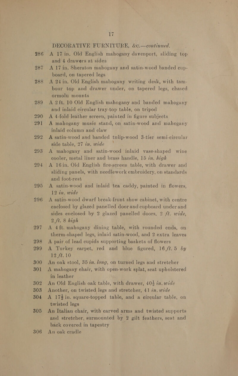 295 296 297 298 299 300 301 302 3038 304 305 306 si DECORATIVE FURNITURE, &amp;¢.—continued. A 17 in. Old English mahogany davenport, sliding top and 4 drawers at sides A 17 in. Sheraton mahogany and satin-wood banded cup- board, on tapered legs A 24in. Old English mahogany writing desk, with tam- bour top and drawer under, on tapered legs, chased ormolu mounts A 2ft. 10 Old English mahogany and banded mahogany and inlaid circular tray-top table, on tripod A 4-fold leather screen, painted in figure subjects A mahogany music stand, on satin-wood and mahogany inlaid column and claw A satin-wood and banded tulip-wood 3-tier semi-circular side table, 27 in. wide . A mahogany and satin-wood inlaid vase-shaped wine cooler, metal liner and brass handle, 15 in. high A 16in. Old English fire-screen table, with drawer and sliding panels, with needlework embroidery. on standards and foot-rest A satin-wood and inlaid tea caddy, painted in flowers, 12 in. wide » A satin-wood dwarf break-front show cabinet, with centre enclosed by glazed panelled door and cupboard under and sides enclosed by 2 glazed panelled doors, 2 ft. wide, 2 ft. 8 high A 4ft. mahogany dining table, with rounded ends, on therm-shaped legs, inlaid satin-wood, and 2 extra leaves A pair of lead cupids supporting baskets of flowers A Turkey carpet, red and blue figured, 16/4.5 by Bet, 10 3 An oak stool, 35 in. dong, on turned legs and stretcher A mahogany chair, with open-work splat, seat upholstered in leather An Old English oak table, with drawer, 404 én. wide Another, on twisted legs and stretcher, 41 7. wide A 174 in. square-topped table, and a circular table, on twisted legs An Italian chair, with carved arms and twisted supports and stretcher, surmounted by 2 gilt feathers, seat and back covered in tapestry An oak cradle
