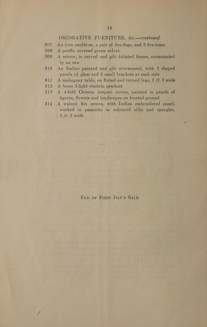 DECORATIVE FURNITURE, &amp;c.—continued, 307 An iron cauldron, a pair of fire-dogs, and 3 fire-irons 308 &lt;A pouffe, covered green velvet 309 &lt;A mirror, in carved and gilt foliated frame, surmounted by an urn 310 An Italian painted and gilt overmantel, with 2 shaped panels of glass and 5 small brackets at each side 311 &lt;A mahogany table, on fluted and turned legs, 3 /¢. 3 wide 312 A brass 3-light electric pendant 313 &lt;A 4-fold Chinese lacquer screen, painted in panels of figures, flowers and landscapes on frosted ground 314 A walnut fire screen, with Indian embroidered panel, worked in peacocks in coloured silks and spangles, 3 ft. 2 wide END OF FIRST DAY’S SALE.