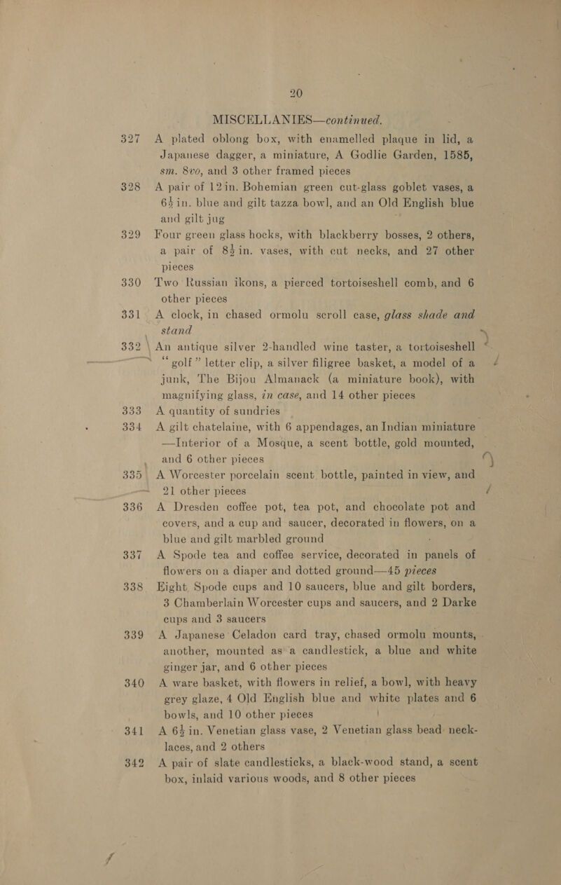 339 340 341 342 20 MISCELLA NIES—continued. A plated oblong box, with enamelled plaque in lid, a Japanese dagger, a miniature, A Godlie Garden, 1585, sm. 8vo, and 3 other framed pieces A pair of 12in. Bohemian green cut-glass goblet vases, a 64 in. blue and gilt tazza bowl, and an Old English blue and gilt jug j Four green glass hocks, with blackberry bosses, 2 others, a pair of 84in. vases, with cut necks, and 27 other pieces Two Russian ikons, a pierced tortoiseshell comb, and 6 other pieces A clock, in chased ormolu scroll case, glass shade and stand “golf” letter clip, a silver filigree basket, a model of a junk, The Bijou Almanack (a miniature book), with magnifying glass, 22 case, and 14 other pieces A quantity of sundries | A gilt chatelaine, with 6 appendages, an Indian miniature —Interior of a Mosque, a scent bottle, gold mounted, and 6 other pieces A Worcester porcelain scent. bottle, painted in view, and 21 other pieces A Dresden coffee pot, tea pot, and chocolate pot and covers, and a cup and saucer, decorated in flowers, on a blue and gilt marbled ground A Spode tea and coffee service, decorated in panels of flowers on a diaper and dotted ground—45 pieces Eight Spode cups and 10 saucers, blue and gilt borders, 3 Chamberlain Worcester cups and saucers, and 2 Darke cups and 3 saucers A Japanese’ Celadon card tray, chased ormolu mounts, . another, mounted asa candlestick, a blue and white ginger jar, and 6 other pieces A ware basket, with flowers in relief, a bow], with heavy grey glaze, 4 Old English blue and white plates and 6 bowls, and 10 other pieces A 64 in. Venetian glass vase, 2 Venetian glass bead: neck- laces, and 2 others A pair of slate candlesticks, a black-wood stand, a scent