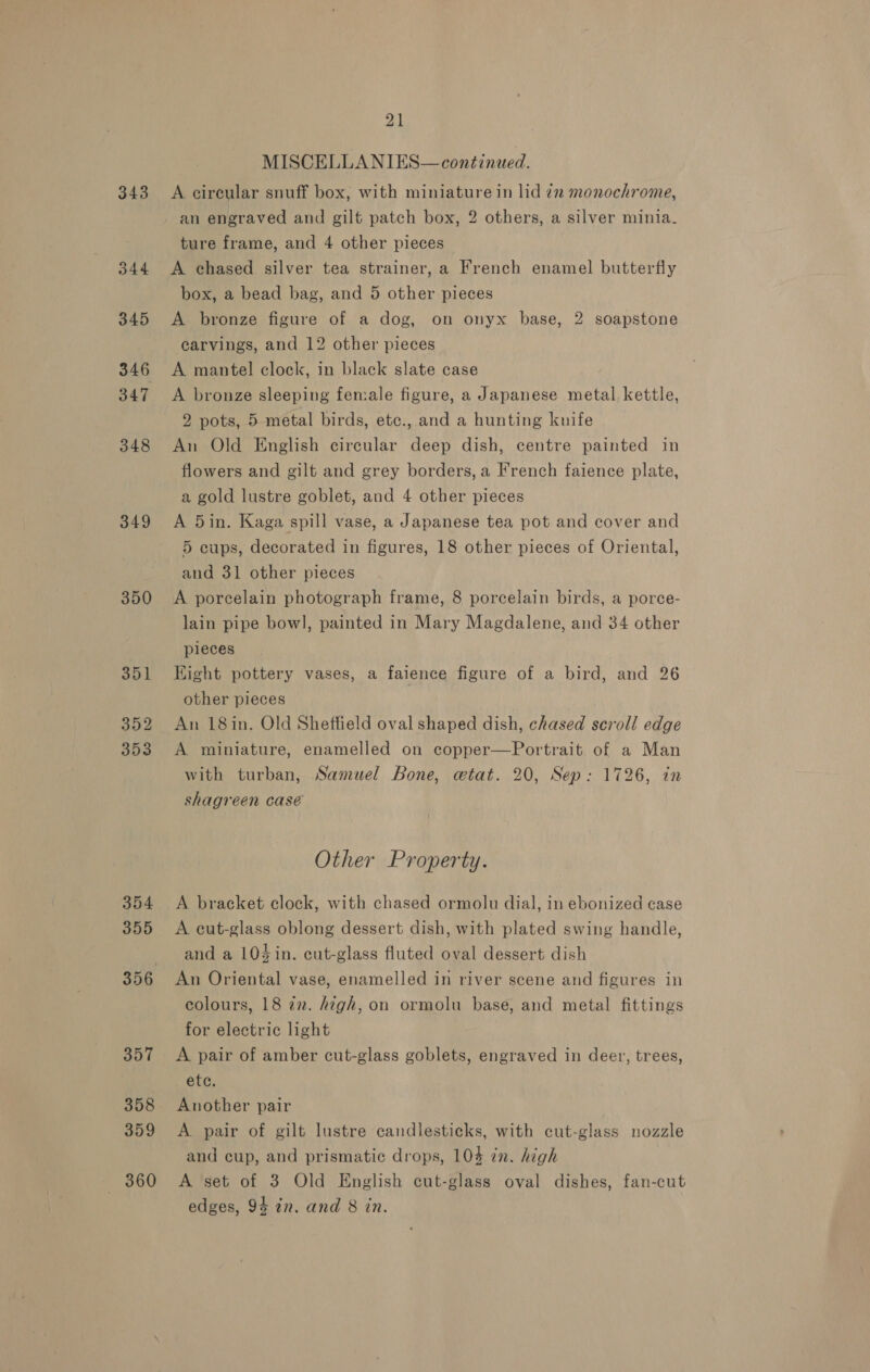 343 B44 345 347 348 349 350 351] 352 353 354 355 357 358 359 360 21 MISCELLANIES—continued. A circular snuff box, with miniature in lid 22 monochrome, an engraved and gilt patch box, 2 others, a silver minia_ ture frame, and 4 other pieces A chased silver tea strainer, a French enamel butterfly box, a bead bag, and 5 other pieces A bronze figure of a dog, on onyx base, 2 soapstone carvings, and 12 other pieces A mantel clock, in black slate case A bronze sleeping female figure, a Japanese metal. kettle, 2 pots, 5 metal birds, etc., and a hunting knife An Old English circular deep dish, centre painted in flowers and gilt and grey borders, a French faience plate, a gold lustre goblet, and 4 other pieces A 5in. Kaga spill vase, a Japanese tea pot and cover and 5 cups, decorated in figures, 18 other pieces of Oriental, and 31 other pieces A porcelain photograph frame, 8 porcelain birds, a porce- lain pipe bowl, painted in Mary Magdalene, and 34 other pieces Kight pottery vases, a faience figure of a bird, and 26 other pieces An 18in. Old Sheffield oval shaped dish, chased scroll edge A miniature, enamelled on copper—Portrait of a Man with turban, Samuel Bone, etat. 20, Sep: 1726, in shagreen case Other Property. A. bracket clock, with chased ormolu dial, in ebonized case A cut-glass oblong dessert dish, with plated swing handle, and a 104 in. cut-glass fluted oval dessert dish An Oriental vase, enamelled in river scene and figures in colours, 18 im. high, on ormolu base, and metal fittings for electric light A pair of amber cut-glass goblets, engraved in deer, trees, étc. Another pair A pair of gilt lustre candlesticks, with cut-glass nozzle and cup, and prismatic drops, 104 én. high A set of 3 Old English cut-glass oval dishes, fan-cut