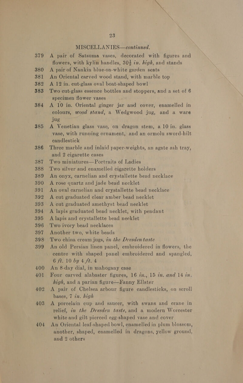 379 380 381 382 383 384 385 404 23 MISCELLANIES—ceontinued. A pair of Satsuma vases, decorated with figures and flowers, with kylin handles, 303 zn. high, and stands A pair of Nankin blue-on-white garden seats An Oriental carved wood stand, with marble top A 12 in. cut-glass oval boat-shaped bowl Two cut-glass essence bottles and stoppers, and a set of 6 specimen flower vases A 10 in. Oriental ginger jar and cover, enamelled in colours, wood stand, a Wedgwood jug, and a ware jug ’ A Venetian glass vase, on dragon stem, a 10 in. glass vase, with running ornament, and an ormolu sword-hilt candlestick Three marble and inlaid paper-weights, an agate ash tray, and 2 cigarette cases Two miniatures—Portraits of Ladies Two silver and enamelled cigarette holders An onyx, carnelian and crystallette bead necklace A rose quartz and jade bead necklet An oval carnelian and crystallette bead necklace A cut graduated clear amber bead necklet A cut graduated amethyst bead necklet A lapis graduated bead necklet, with pendant A lapis and ecrystallette bead necklet Two ivory bead necklaces Another two, white beads Two china cream jugs, in the Dresden taste An old Persian linen panel, embroidered in flowers, the centre with shaped panel embroidered and spangled, 6 ft. 10 by 4 ft. 4 An 8-day dial, in mahogany case Four carved alabaster figures, 16 2n., 15 in. and 14 in. high, and a parian figure—Fanny Ellster A pair of Chelsea arbour figure candlesticks, on scroll bases, 7 in. high A porcelain cup and saucer, with swans and crane in relief, 72 the Dresden taste, and a modern Worcester white and gilt pierced egg-shaped vase and cover An Oriental -leaf-shaped bowl, enamelled in plum blossom, another, shaped, enamelled in dragons, yellow ground,