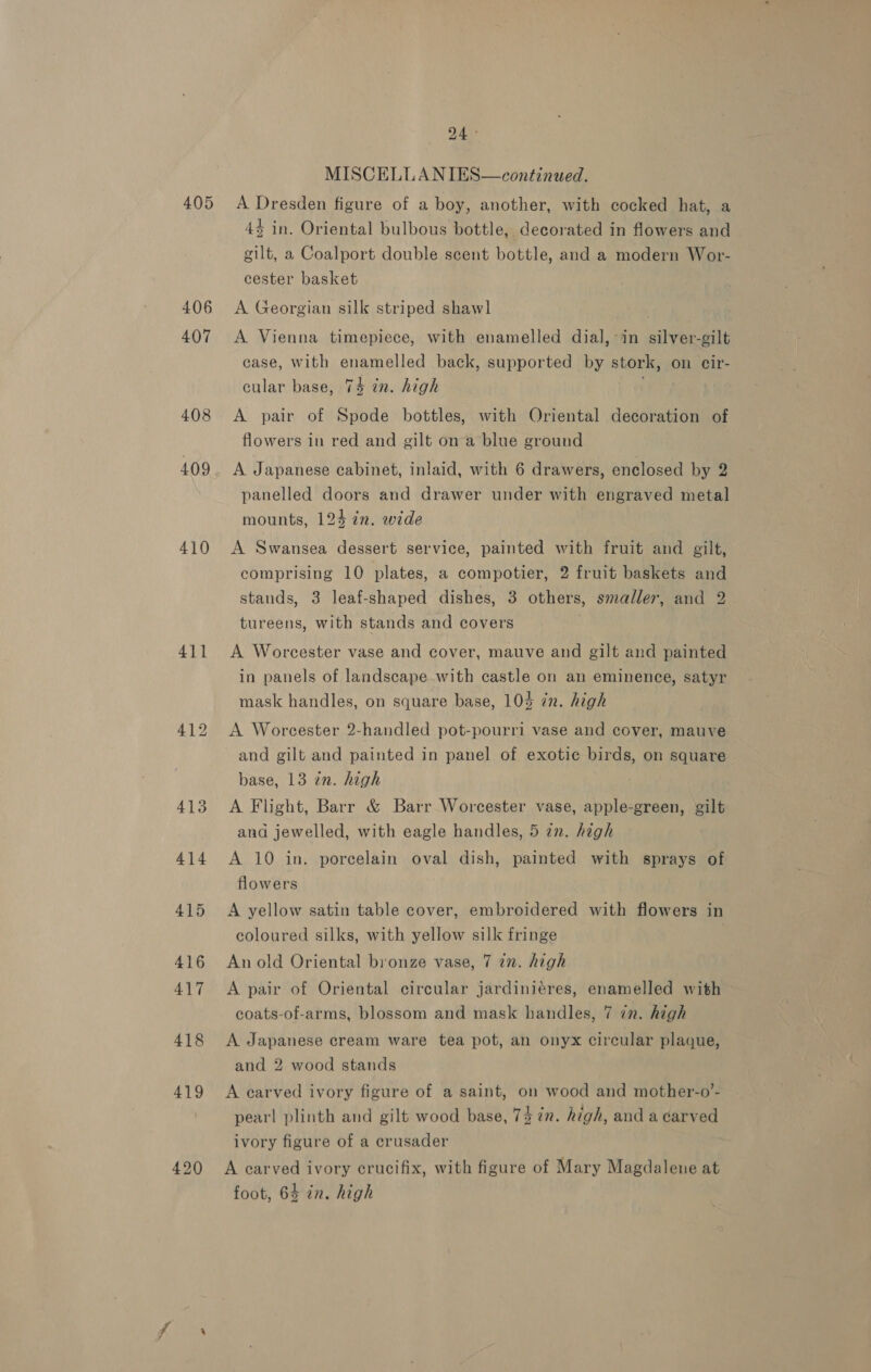 405 406 407 408 409 410 411 420 24 ° MISCELLANIES—continued. A Dresden figure of a boy, another, with cocked hat, a 4$ in. Oriental bulbous bottle, decorated in flowers and gilt, a Coalport double scent bottle, and a modern Wor- cester basket A Georgian silk striped shawl | A Vienna timepiece, with enamelled dial,-in silver-gilt case, with enamelled back, supported by stork, on cir- cular base, 74% in. high A pair of Spode bottles, with Oriental decoration of flowers in red and gilt ona blue ground A Japanese cabinet, inlaid, with 6 drawers, enclosed by 2 panelled doors and drawer under with engraved metal mounts, 124 in. wide A Swansea dessert service, painted with fruit and gilt, comprising 10 plates, a compotier, 2 fruit baskets and stands, 3 leaf-shaped dishes, 3 others, smaller, and 2 tureens, with stands and covers A Worcester vase and cover, mauve and gilt and painted in panels of landscape with castle on an eminence, satyr mask handles, on square base, 103 in. high A Worcester 2-handled pot-pourri vase and cover, mauve and gilt and painted in panel of exotic birds, on square base, 13 in. high A Flight, Barr &amp; Barr Worcester vase, apple-green, gilt and jewelled, with eagle handles, 5 in. high A 10 in. porcelain oval dish, painted with sprays of flowers A yellow satin table cover, embroidered with flowers in coloured silks, with yellow silk fringe An old Oriental bronze vase, 7 2n. high A pair of Oriental circular jardiniéres, enamelled with coats-of-arms, blossom and mask handles, 7 in. high A Japanese cream ware tea pot, an onyx circular plaque, and 2 wood stands A earved ivory figure of a saint, on wood and mother-o’- pearl plinth and gilt wood base, 73 in. high, and a carved ivory figure of a crusader A carved ivory crucifix, with figure of Mary Magdalene at foot, 64 in. high