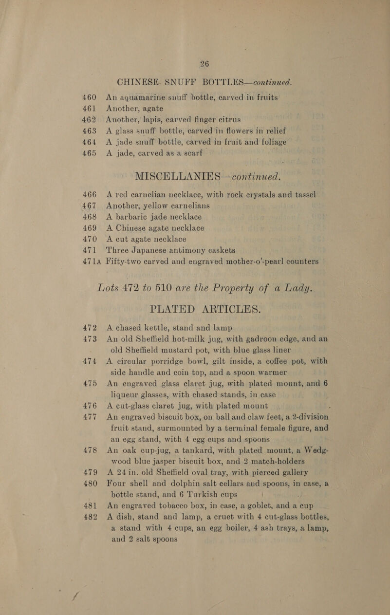 460 46] 462 463 464 465 466 467 468 469 470 471 26 CHINESE. SNUFF BOTTLES—continued. An aquamarine snuff bottle, carved in fruits Another, agate Another, lapis, carved finger citrus A glass snuff bottle, carved in flowers in relief A jade snuff bottle, car ved i in fruit and foliage’ A jade, carved as a scarf . MISCELLANIES—continued. A red carnelian necklace, with rock erystals and tassel Another, yellow carnelians A barbaric jade necklace A Chinese agate necklace A cut agate necklace Three Japanese antimony caskets 472 473 479 480 481 482 PLATED ARTICLES. A chased kettle, stand and lamp An old Sheffield hot-milk jug, with gadroon edge, and an old Sheffield mustard pot, with blue glass liner A circular porridge bowl, gilt inside, a coffee pot, with side handle and coin top, and a spoon warmer An engraved glass claret jug, with plated mount, and 6 liqueur glasses, with chased stands, in case A cut-glass claret jug, with plated mount An engraved biscuit box, on ball and claw feet, a 2-division fruit stand, surmounted by a terminal female figure, and an egg stand, with 4 egg cups and spoons An oak cup-jug, a tankard, with plated mount, a Wedg- wood blue jasper biscuit box, and 2 match-holders A 24 in. old Sheffield oval tray, with pierced gallery Four shell and dolphin salt cellars and spoons, in case, a bottle stand, and 6 Turkish cups An engraved tobacco box, in case, a goblet, and a cup A dish, stand and lamp, a cruet with 4 cut-glass bottles, a stand with 4 cups, an egg boiler, 4 ash trays, a lamp, and 2 salt spoons
