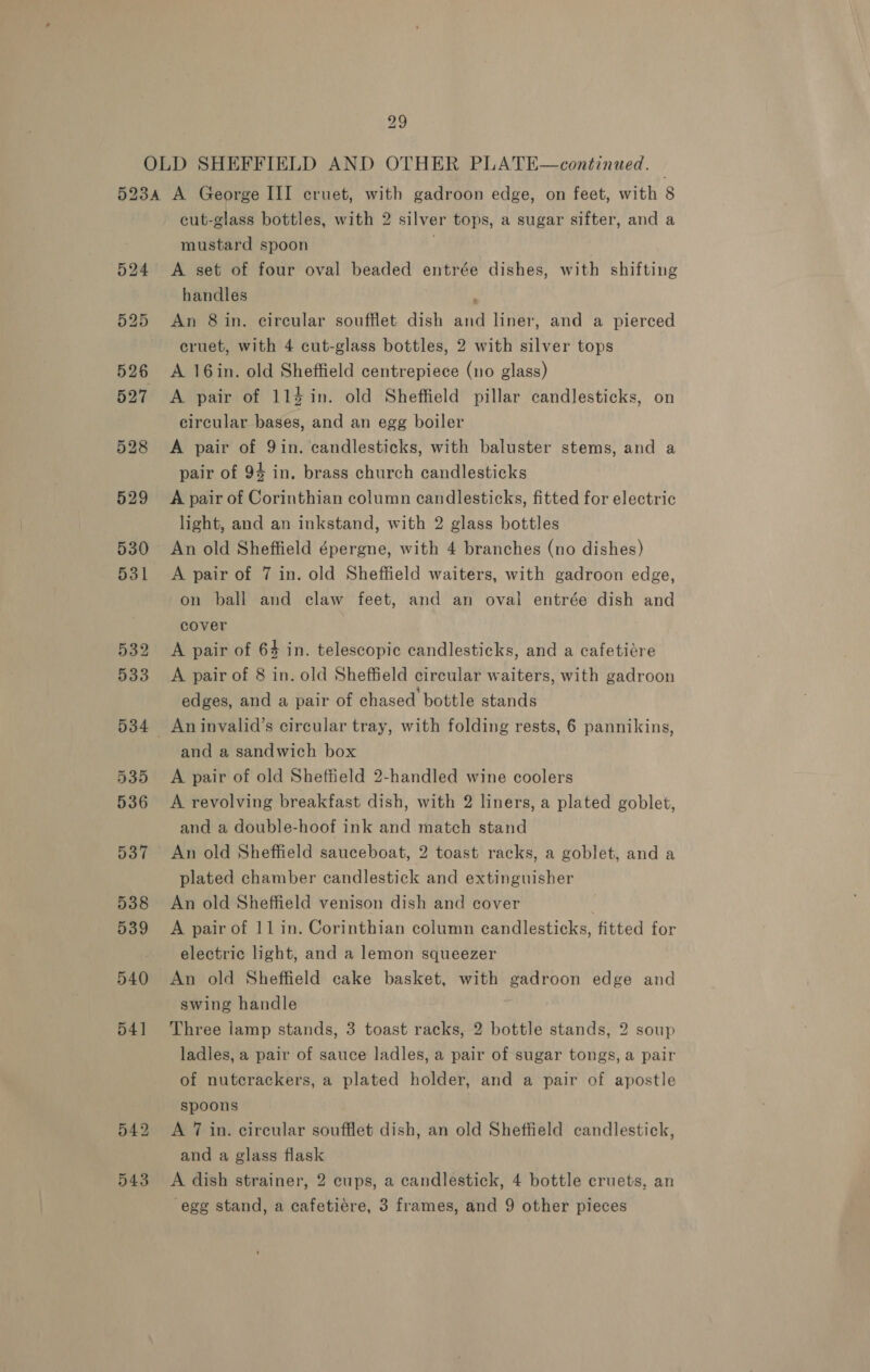 524 cut-glass bottles, with 2 silver tops, a sugar sifter, and a mustard spoon . A set of four oval beaded entrée dishes, with shifting handles , An 8 in. circular soufflet dish and liner, and a pierced cruet, with 4 cut-glass bottles, 2 with silver tops A 16in. old Sheffield centrepiece (no glass) A pair of 11% in. old Sheffield pillar candlesticks, on circular bases, and an egg boiler A pair of 9in. candlesticks, with baluster stems, and a pair of 94 in. brass church candlesticks A pair of Corinthian column candlesticks, fitted for electric light, and an inkstand, with 2 glass bottles An old Sheffield épergne, with 4 branches (no dishes) A pair of 7 in. old Sheffield waiters, with gadroon edge, on ball and claw feet, and an oval entrée dish and cover A pair of 64 in. telescopic candlesticks, and a cafetiére A pair of 8 in. old Sheffield circular waiters, with gadroon edges, and a pair of chased bottle stands and a sandwich box A pair of old Sheffield 2-handled wine coolers A revolving breakfast dish, with 2 liners, a plated goblet, and a double-hoof ink and match stand An old Sheffield sauceboat, 2 toast racks, a goblet, and a plated chamber candlestick and extinguisher An old Sheffield venison dish and cover A pair of 11 in. Corinthian column candlesticks, fitted for electric light, and a lemon squeezer An old Sheffield cake basket, with gadroon edge and swing handle Three lamp stands, 3 toast racks, 2 bottle stands, 2 soup ladles, a pair of sauce ladles, a pair of sugar tongs, a pair of nutcrackers, a plated holder, and a pair of apostle spoons A 7 in. circular soufflet dish, an old Sheffield candlestick, and a glass flask A dish strainer, 2 cups, a candlestick, 4 bottle cruets, an egg stand, a cafetiere, 3 frames, and 9 other pieces