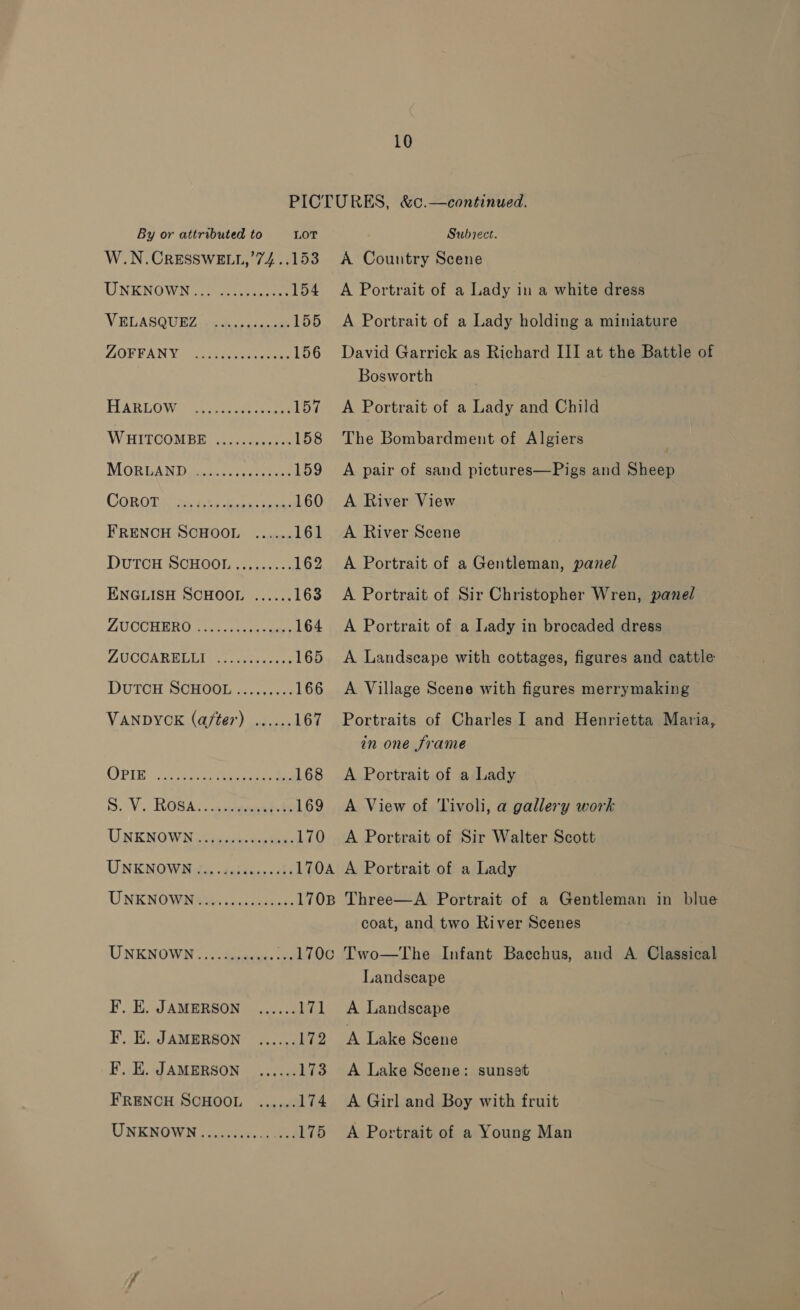 PICTURES, &amp;c.—continued. By or attributed to LOT Subiect. W.N.CRESSWELL,’74..153 A Country Scene UNKNOWN 3) oe 154 A Portrait of a Lady in a white dress VELASGUHZ 4 oe 155 A Portrait of a Lady holding a miniature AORPANY. oie wnasy steed 156 David Garrick as Richard III at the Battle of Bosworth HEARLO War esa ee eae 157 A Portrait of a Lady and Child WHITGOMBE: 220 158 The Bombardment of Algiers MORGAND gence see 159 A pair of sand pictures—Pigs and Sheep COR GIs wea dee Bons cas 160 A River View FRENCH SCHOOL ...... 161 A River Scene DUTCH SCHOOL......... 162 A Portrait of a Gentleman, panel ENGLISH SCHOOL ...... 163 A Portrait of Sir Christopher Wren, pane/ ZUCCHERU niaerecete aa 164 A Portrait of a Lady in brocaded dress MOCGABELE I ccs cena 165 A Landscape with cottages, figures and cattle DuTCH SCHOOL ......... 166 A Village Scene with figures merrymaking VANDYCK (after) ...... 167 Portraits of Charles I and Henrietta Maria, in one frame OPIE cise ce 168 A Portrait of a Lady S. Vs ROSA aeeanatcls 169 A View of Tivoli, a gallery work UNENGWN tesyen ate. 170 A Portrait of Sir Walter Scott UNENOWIN olen daiees cbs 170A A Portrait of a Lady UNKNOWiNwees | Acti ehancs 170B Three—A Portrait of a Gentleman in blue coat, and two River Scenes UNKNOWN...............170C6 Two—The Infant Bacchus, and A Classical Landscape F, E. JAMERSON ...... 171 A Landscape F, EH. JAMERSON ...... 172 A Lake Scene F. E. JAMERSON ...... 173 A Lake Scene: sunset FRENCH SCHOOL ...... 174 A Girl and Boy with fruit UNKNOWN........... ...L75 <A Portrait of a Young Man