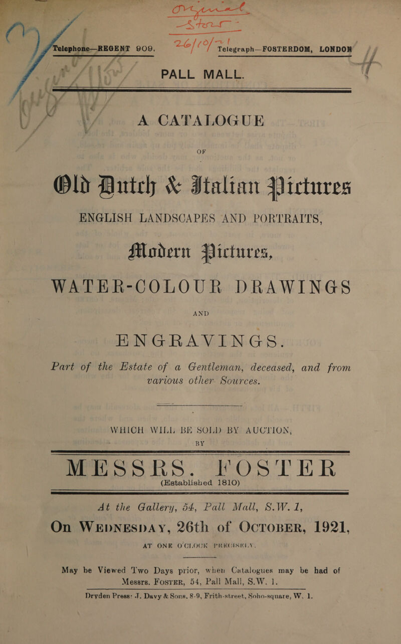   PALL MALL.   \/.. A CATALOGUE OF Old Autch &amp; Italian Pictures ENGLISH LANDSCAPES AND PORTRAITS, Modern Pictures, WATER-COLOUR DRAWINGS AND ENGRAVINGS. Part of the Estate of a Gentleman, deceased, and from various other- Sources. WHICH WILL BE SOLD BY AUCTION, &gt; BY MESSRS. FOSTER (Established 1810)      At the Gallery, 54, Pall Mall, S.W. J, On WEDNESDAY, 26th of OcToBER, 1921. AT ONE O'CLOCK PREGISILY,  May be Viewed Two Days prior, when Catalogues may be had of Messrs. Fosrmr, 54, Pall Mall, S.W. 1. Dryden Press: .J. Davy &amp; Sons, 8-9, Frith-street, Soho-square, W, 1.