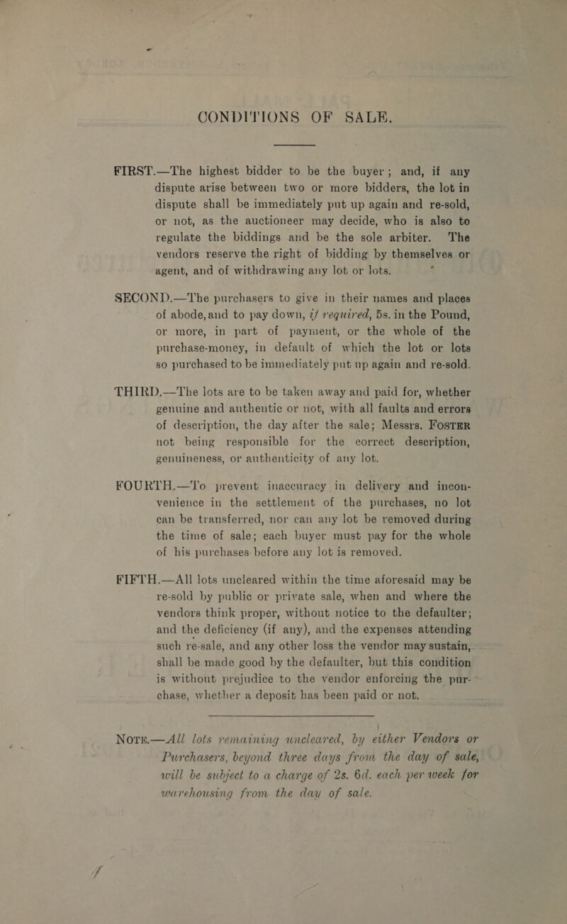 CONDITIONS OF SALE, FIRST.—The highest bidder to be the buyer; and, if any dispute arise between two or more bidders, the lot in dispute shall be immediately put up again and re-sold, or not, as the auctioneer may decide, who is also to regulate the biddings and be the sole arbiter. The vendors reserve the right of bidding by themselves or id agent, and of withdrawing any lot or lots. SECOND.—The purchasers to give in their names and places of abode,and to pay down, 2/ required, 5s. in the Pound, or more, in part of payment, or the whole of the purchase-money, in default of which the lot or lots so purchased to be immediately put up again and re-sold. THIRD.—The lots are to be taken away and paid for, whether genuine and authentic or not, with all faults and errors of description, the day after the sale; Messrs. FostrrR not being responsible for the correct description, genuineness, or authenticity of any lot. FOURTH.—To prevent inaccuracy in delivery and incon- venience in the settlement of the purchases, no lot can be transferred, nor can any lot be removed during the time of sale; each buyer must pay for the whole of his purchases: before any lot is removed. FIFTH.—AlIl lots uncleared within the time aforesaid may be re-sold by public or private sale, when and where the vendors think proper, without notice to the defaulter; and the deficiency (if any), and the expenses attending such re-sale, and any other loss the vendor may sustain,- shall be made good by the defaulter, but this condition is without prejudice to the vendor enforcing the pur- chase, whether a deposit has been paid or not. NOTE.  All lots remaining uncleared, by either Vendors or Purchasers, beyond three days from the day of sale, will be subject to a charge of 2s. 6d. each per week for warehousing from the day of sale.