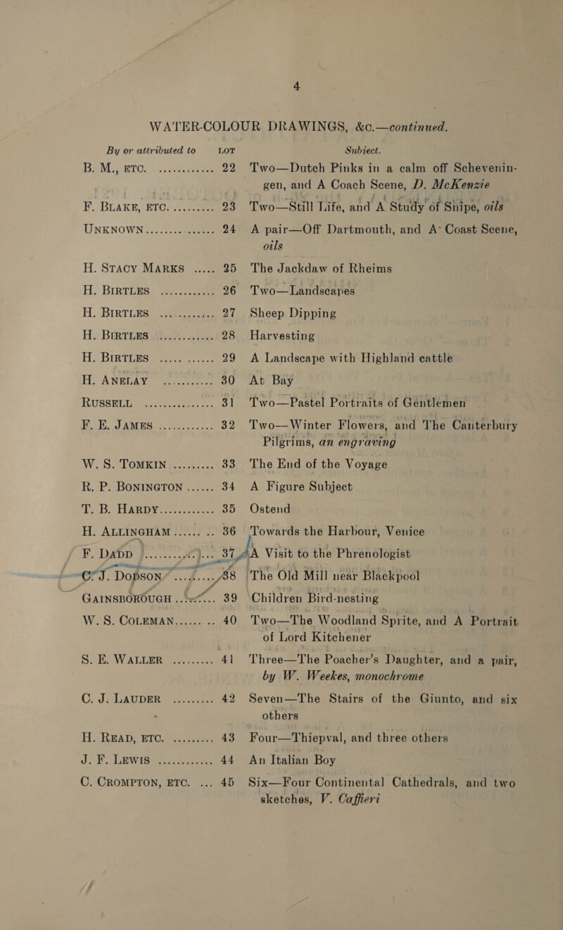 Bele sero... eae 22. Two—Dutch Pinks in a calm off Schevenin- gen, and A Coach Scene, D. McKenzie F. BLAKE, ETO. ....... “9% . Two Still Life, and A Stuy One nipe am UNKNOWN ........ a 24 A pair—Off Dartmouth, and A°* Coast Scene, otls H. Stacy MARKS ..... 25 The Jackdaw of Rheims H:. BIRTLES) 3 eee 26 Two—Landscapes H. ‘RIRTLES. ee eee 27 Sheep Dipping Hy BIRTERS ae. aices 28 Harvesting H. Binvigsy 29 A Landscape with Highland cattle HANELAY © eee 30 At Bay RUSSHIMiMA wos 31 Two—Pastel Portraits of Gentlemen HT, co) AGES oo Win 5 ahd 32 Two—Winter Flowers, and The Canterbury Pilgrims, an engraving W.STOMKIN 4... 40.5 33 The End of the Voyage R. P2BONnIngton <0. 34 <A Figure Subject 1... B, HARDY crs eines 35 Ostend H. ALLINGHAM ...... .. 36 ‘Towards the Harbour, Venice F. Dapp ‘etude ae a7 AA Visit to the Phrenologist Or. - DopsoNn” Ge hig The Old Mill near Blackpool _ GAINSBOROUGH a FF 4 39 Children Bird- -nesting W.S. CoLeMAN........- 40 T'wo—The Woodland Sprite, and A Portrait of Lord Kitchener S. HD WALLER ox, .s-. 41 Three—The Poacher’s Daughter, and a pair, by W. Weekes, monochrome C; JALADDER 4 ass 42 Seven—The Stairs of the Giunto, and six others Hi READ, B1U.%e a 43 Four—Thiepval, and three others J. . LEWI5sk ee 44 An Italian Boy C. CRoMPTON, ETC. ... 45 Six—Four Continental Cathedrals, and two sketches, V. Caffierd