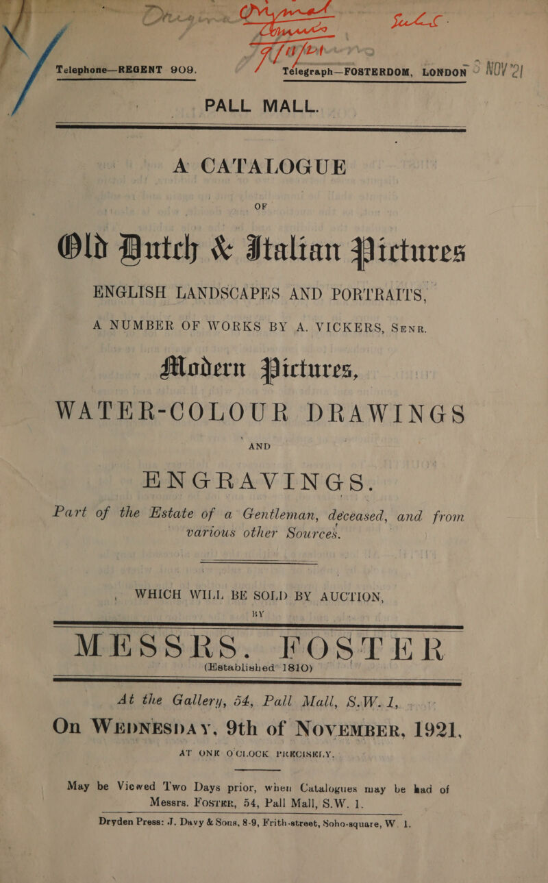 Lig oe Cie 4 Sei | 74a |  Telephone—REGENT 909. 1 eR SS TE EE LE STE SEE PALL MALL.   A CATALOGUE OF Old Dutch &amp; Italian Pictures ENGLISH LANDSCAPES AND PORTRAITS. A NUMBER OF WORKS BY A. VICKERS, Senr. Modern Pictures, WATER-COLOUR DRAWINGS AND Be TAN DN'G S\. Part of the Estate of a Gentleman, deceased, and from ~ various other Suh ireet WHICH WILL BE SOLD BY AUCTION, BY MESSRS. FOSTER (Hstablished™ 1810)   At the Gallery, 54, Pall Mall, S.W.1, .. On WEDNEsDAY, 9th of NovEMBER, 1921. AT ONK OCLOCK PRECISELY,  May be Viewed Two Days prior, when Catalogues may be had of Messrs. Fosrmr, 54, Pall Mall, S.W. 1 ARI, 2h IL i ca AA cai ae PC: Dryden Press: J. Davy &amp; Sons, 8-9, Frith-street, Soho-square, W. 1. 5 NOY2)