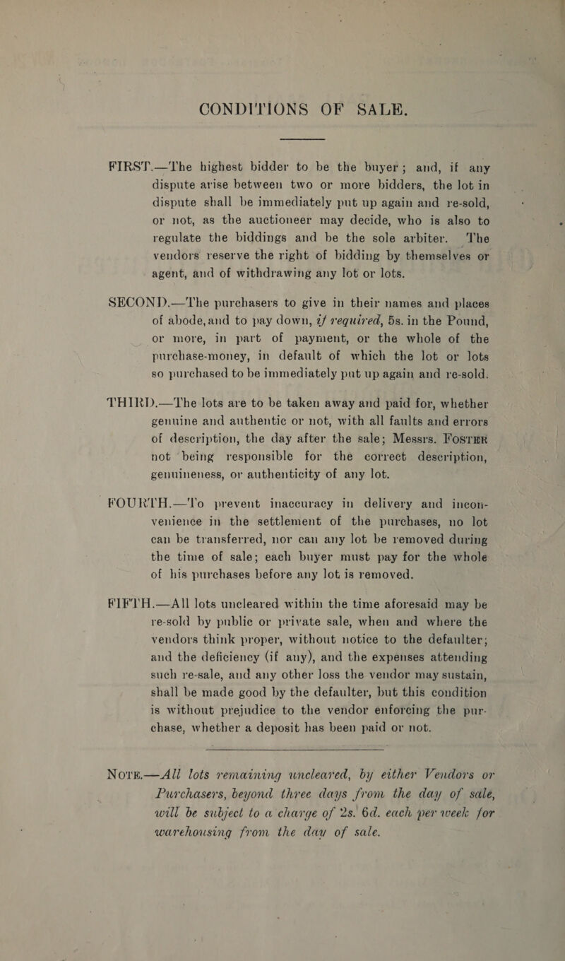 CONDITIONS OF SAUE. FIRST.—The highest bidder to be the buyer; and, if any dispute arise between two or more bidders, the Jot in dispute shall be immediately put up again and re-sold, or not, as the auctioneer may decide, who is also to regulate the biddings and be the sole arbiter. The vendors reserve the right of bidding by themselves or agent, and of withdrawing any lot or lots. SECOND.—The purchasers to give in their names and places of abode,and to pay down, @/ required, 5s. in the Pound, or more, in part of payment, or the whole of the purchase-money, in default of which the lot or lots so purchased to be immediately put up again and re-sold. THIRD.—The lots are to be taken away and paid for, whether genuine and authentic or not, with all faults and errors of description, the day after the sale; Messrs. Fosrmr not being responsible for the correct description, genuineness, or authenticity of any lot. ~FOURTH.—To prevent inaccuracy in delivery and incon- venience in the settlement of the purchases, no lot can be transferred, nor can any lot be removed during the time of sale; each buyer must pay for the whole of his purchases before any lot is removed. FTF’) H.—AII lots uncleared within the time aforesaid may be re-sold by publie or private sale, when and where the vendors think proper, without notice to the defaulter, and the deficiency (if any), and the expenses attending such re-sale, and any other loss the vendor may sustain, shall be made good by the defaulter, but this condition is without prejudice to the vendor enforcing the pur- chase, whether a deposit has been paid or not. Nore.—All lots remaining wneleared, by ertther Vendors or Purchasers, beyond three days from the day of sale, will be subject to a charge of 2s. 6d. each per week for warehousing from the dau of sale.