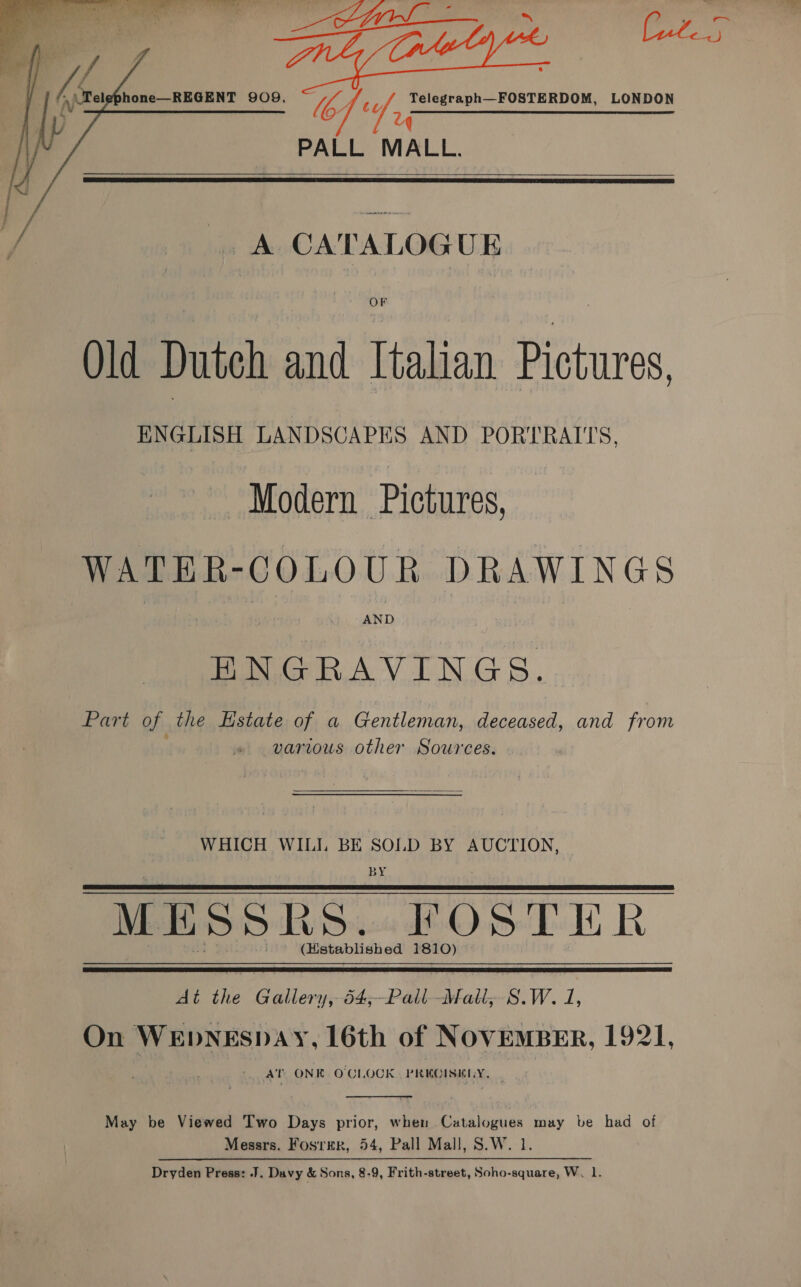   eg om of Mele is hone—REGENT 909. UY Z A CATALOGUE     Mb. Wy Telegraph—FOSTERDOM, LONDON PALL MALL.    OF Old Dutch and Italian Pictures, ENGLISH LANDSCAPES AND PORTRAITS, Modern Pictures, WATER-COLOUR DRAWINGS ENGRAVINGS. Patt of the Estate of a Gentleman, deceased, and from various other Sources. WHICH WILI BE SOLD BY AUCTION, | BY | MESSR Ss. FOSTER (Hstablished 1810)    At the Bpionie je Pas Mat; S.W. 1, On WEDNESDAY, 16th of NOVEMBER, 1921, AT ONK O'CLOCK. PRKOISKLY,  May be Viewed Two Days prior, when Catalogues may be had of Messrs. Fosrrr, 54, Pall Mall, S.W. 1. Dryden Press: J. Davy &amp; Sons, 8-9, Frith-street, Soho-square, W. 1.