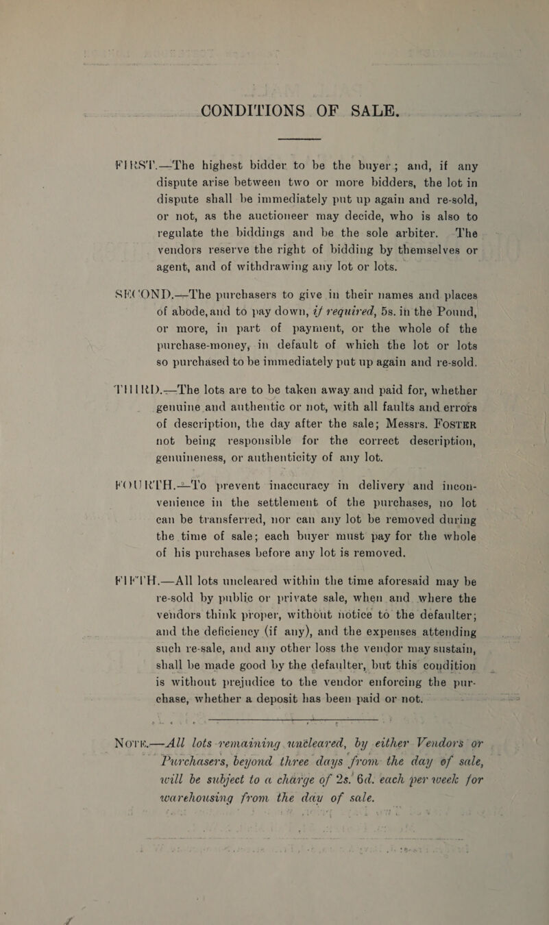 CONDITIONS OF SALE. FIRST.—The highest bidder to be the buyer; and, if any dispute arise between two or more bidders, the Jot in dispute shall be immediately put up again and re-sold, or not, as the auctioneer may decide, who is also to regulate the biddings and be the sole arbiter. ~The vendors reserve the right of bidding by themselves or agent, and of withdrawing any lot or lots. — SECOND,—tThe purchasers to give in their names and places of abode,and to pay down, @/ required, 5s. in the Pound, or more, in part of payment, or the whole of the purchase-money, in default of which the lot or lots so purchased to be immediately put up again and re-sold. TtHIRD.—The lots are to be taken away and paid for, whether genuine and authentic or not, with all faults and errors of description, the day after the sale; Messrs. FosrmrR not being responsible for the correct description, genuineness, or authenticity of any lot. FOURTH.=To prevent inaccuracy in delivery and incon- venience in the settlement of the purchases, no lot can be transferred, nor can any lot be removed during the time of sale; each buyer must pay for the whole of his purchases before any lot is removed. FIF'TH.—AIl lots uncleared within the time aforesaid may be re-sold by public or private sale, when and where the vendors think proper, without notice to the defaulter; and the deficiency (if any), and the expenses attending such re-sale, and any other loss the vendor may sustain, shall be made good by the defaulter, but this condition is without prejudice to the vendor enforcing the pur- chase, whether a deposit has been paid or not. warehousing from the dau of sale.