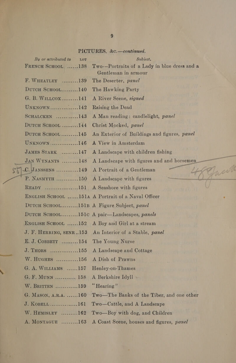 FRENCH SCHOOL. ....:. 138 F. WHEATLEY ...:..... 139 DuTCH SCHOOL......... 140 PS VILL GUS te. ce... 141 WRRNOWN a velicden ts. 142 POA ON sev wings. 143 DUTCH SCHOOL ......: 144 DutTcH SCHOOL........:145 EO ENOW Mavis ccs cases... 146 PAMES STARK.......0.&lt;-. 147 SN MANTS ......... 148 vr) ~C. JANSSENS ............ 149 Pp. OAS 150 PPS geile iss kus dy 50. 151 ENGLISH SCHOOL ...... 151A DUTCH SCHOOL......... 1518 DUTGH SOHOOL......... 1OLO ENGLISH SCHOOL ...... 152 J. F. HERRING, SENR..153 Tee OR EE TE | .nciea&gt; «- 154 J 0 155 ON ce PLUGHIE ......5.5.. 156 G. A. WILLIAMS ...... 157 RE VIRIIIN as ain cia. 158 eR EL EEN. A)'0...+.... 159 G. MASON, A.R.A. ......160 (013 10 161 Two-—Portraits of a Lady in blue dress and a Gentleman in armour The Deserter, panel The Hawking Party A River Scene, signed A Man reading: candlelight, panel Christ Mocked, panel An Exterior of Buildings and figures, panel A View in Amsterdam A Landscape with children fishing ast ae ee A Portrait of a Gentleman A Landscape with figures rap A Seashore with figures A Portrait of a Naval Officer A Figure Subject, panel A pair—Landscapes, panels A Boy and Girl at a stream An Interior of a Stable, panel The Young Nurse A Landscape and Cottage A Dish of Prawns Henley-on-Thames A Berkshire Idyll \ Hearing” Two—The Banks of the Tiber, and one other Two—Cattle, and A Landscape Two—Boy with dog, and Children A Coast Scene, houses and figures, panel