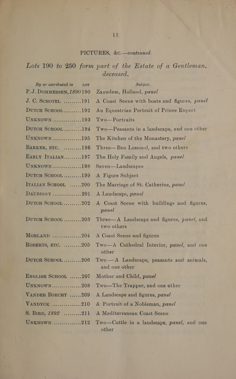 ki By or attributed to LOT P.J. DOMMERSEN, 1890 190 dt mooie ...:... 191 DUTOH SCHOOL......... 192 LIN KNOWN ia.c.. ced... 193 PMTOH SCHOOL ..7.-.... 194 RUE SOWN co... c 60s... 195 Peer Bie TC... ... 196 BARLY ITALIAN.......:. LOG UNENOWN&amp; fcc. hii.) 198 DutcH SCHOOL......... 199 ITALIAN SCHOOL ...... 200 PC BIGNW 545.021 ....0. 201 Duven SCHOOL ......... 202 DUTCH SCHOOL......... 203 BIQMEANE, .600..2.5.53... 204 HOPERTS, WIC. ......... 205 DUTCH SCHOOL......... 206 ENGLISH SCHOOL ...... 207 WRRNOWN 2.0.00.2....... 208 VANDER BorcHt ...... 209 (a 210 oS 2h WHENOWN 358004 00500, 212 deceased. Subject. Zaandam, Holland, panel A Coast Scene with boats and figures, panel Two— Portraits Two—Peasants in a landscape, and one other The Kitchen of the Monastery, panel Three—Ben Lomond, and two others The Holy Family and Angels, panel Seven—Landscapes A Figure Subject The Marriage of St. Catherine, pane/ A Landscape, panel A Coast Scene with buildings and figures, panel Three—A Landscape and figures, pane/, and two others A Coast Scene and figures Two—A Cathedral Interior, panel, and one other Two—A Landscape, peasants and animals, and one other Mother and Child, panel  Two—tThe Trapper, and one other A Landscape and figures, panel A Portrait of a Nobleman, panel A Mediterranean Coast Scene Two—Cattle in a landscape, panel, and one other