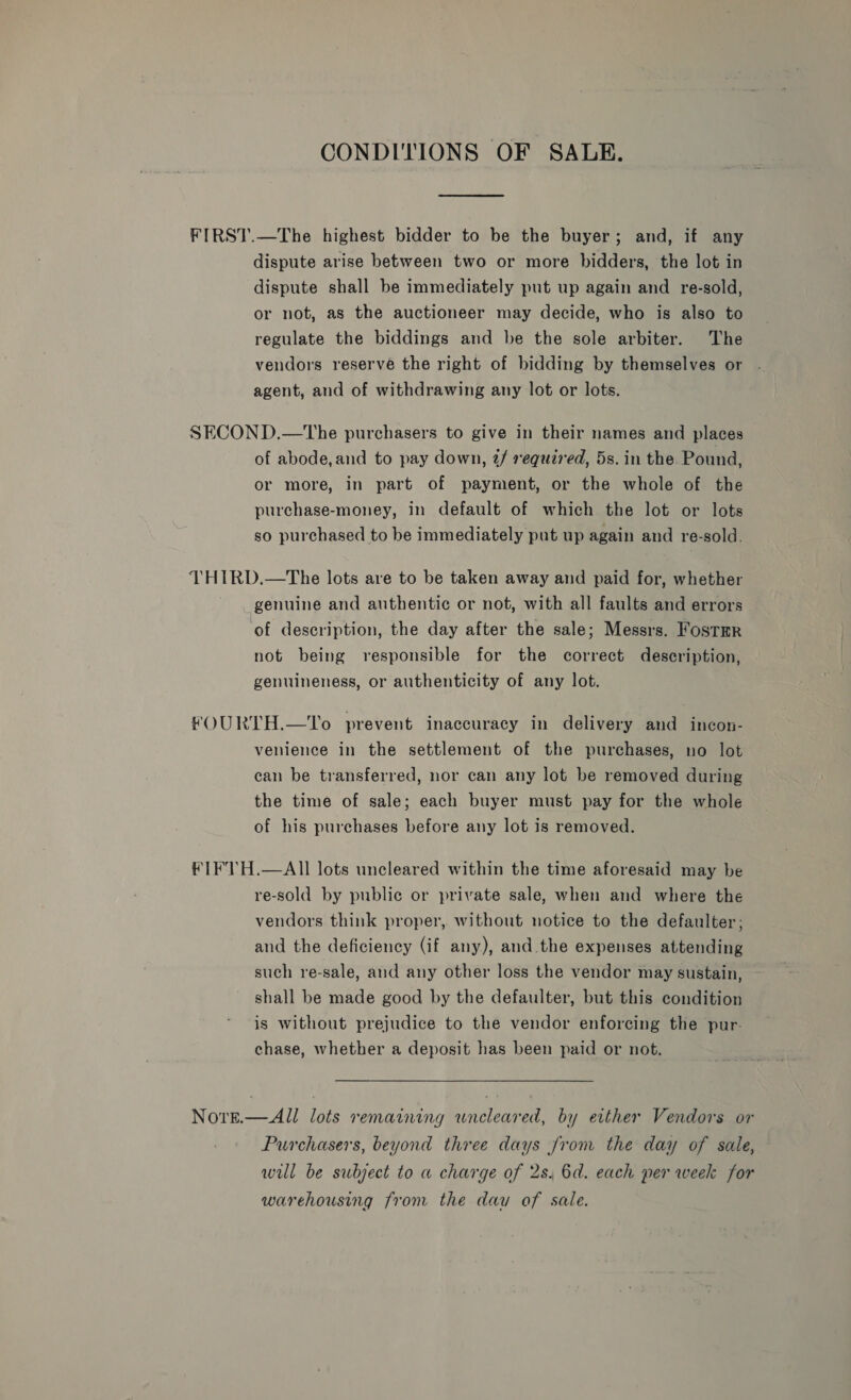 CONDITIONS OF SALE. FIRST.—The highest bidder to be the buyer; and, if any dispute arise between two or more bidders, the lot in dispute shall be immediately put up again and re-sold, or not, as the auctioneer may decide, who is also to regulate the biddings and be the sole arbiter. The vendors reserve the right of bidding by themselves or agent, and of withdrawing any lot or lots. SECOND.—tThe purchasers to give in their names and places of abode,and to pay down, @/ required, 5s. in the. Pound, or more, in part of payment, or the whole of the purchase-money, in default of which the lot or lots so purchased to be immediately put up again and re-sold. THIRD, —The lots are to be taken away and paid for, whether genuine and authentic or not, with all faults and errors of description, the day after the sale; Messrs. Fostmr not being responsible for the correct description, genuineness, or authenticity of any lot. fOURTH.—To prevent inaccuracy in delivery and incon- venience in the settlement of the purchases, no lot can be transferred, nor can any lot be removed during the time of sale; each buyer must pay for the whole of his purchases before any lot is removed. €IFTH.—AII lots uncleared within the time aforesaid may be re-sold by public or private sale, when and where the vendors think proper, without notice to the defaulter; and the deficiency (if any), and.the expenses attending such re-sale, and any other loss the vendor may sustain, shall be made good by the defaulter, but this condition is without prejudice to the vendor enforcing the pur- chase, whether a deposit has been paid or not. Norge.—All lots remaining wneleared, by etther Vendors or Purchasers, beyond three days Jrom the day of sale, wil be subject to a charge of 2s. 6d. each per week for warehousing from the dau of sale.