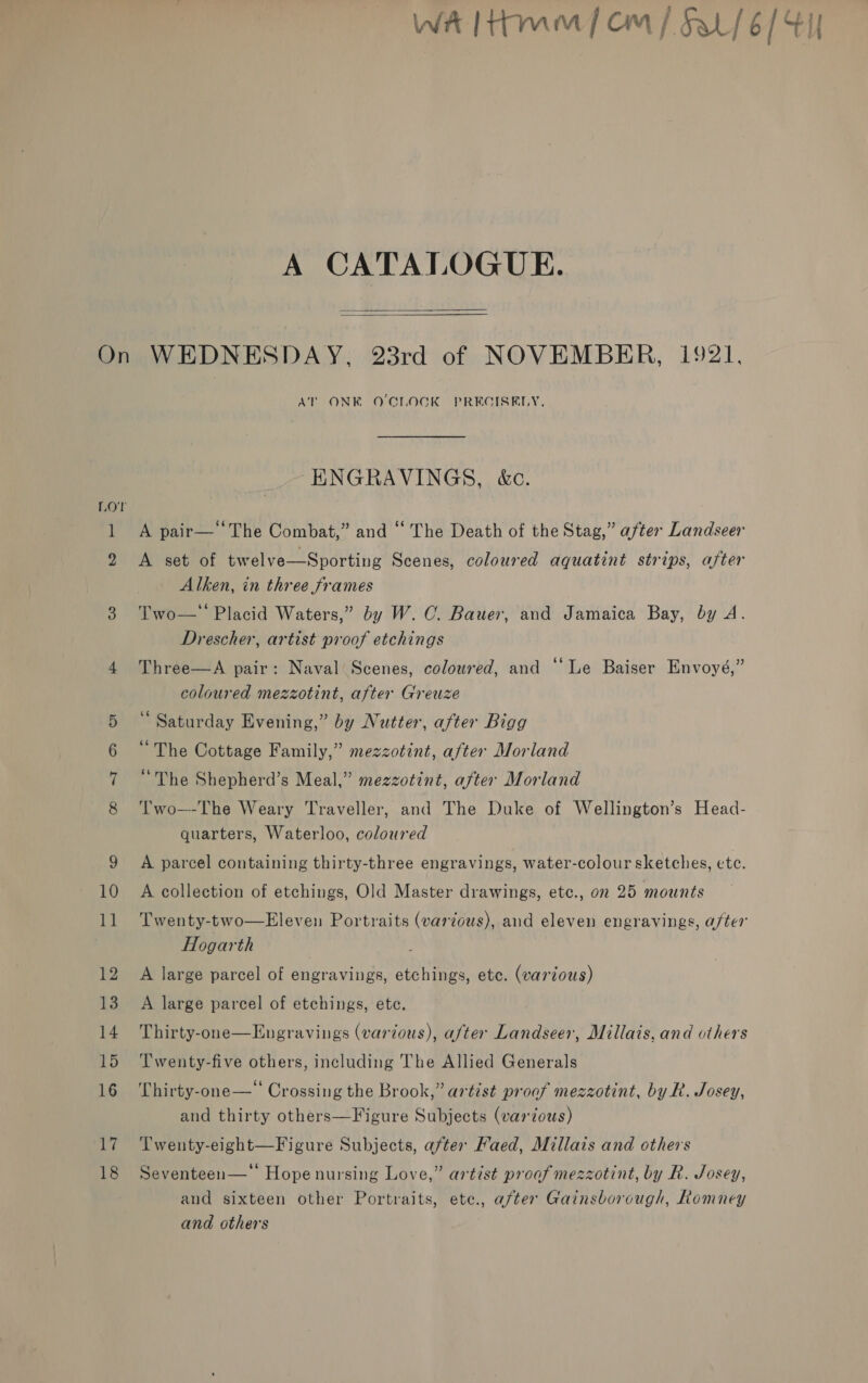  ] 2 Cc -~T Go Cl 17 18 AT ONK O'CLOCK PREGISELY, ENGRAVINGS, &amp;c. A pair— ‘The Combat,” and “ The Death of the Stag,” after Landseer A set of twelve—Sporting Scenes, coloured aquatint strips, after Alken, in three frames Two— Placid Waters,” by W. CO. Bauer, and Jamaica Bay, by A. Drescher, artist proof etchings Three—A pair: Naval Scenes, colowred, and “Le Baiser Envoyé,” coloured mezzotint, after Greuze “ Saturday Evening,” by Nutter, after Bigg “The Cottage Family,” mezzotint, after Morland “The Shepherd’s Meal,” mezzotint, after Morland Two—-The Weary Traveller, and The Duke of Wellington’s Head- quarters, Waterloo, coloured A parcel containing thirty-three engravings, water-colour sketches, etc. A collection of etchings, Old Master drawings, etc., on 25 mounts Twenty-two—Eleven Portraits (various), and eleven engravings, after Hogarth A large parcel of engravings, etchings, ete. (various) A large parcel of etchings, ete. Thirty-one—Engravings (various), after Landseer, Millais, and others Twenty-five others, including The Allied Generals Thirty-one—‘‘ Crossing the Brook,” artist proof mezzotint, by R. Josey, and thirty others—Figure Subjects (various) Twenty-eight—Figure Subjects, after Kaed, Millais and others Seventeen—* Hopenursing Love,” artist proof mezzotint, by R. Josey, and sixteen other Portraits, ete., after Gainsborough, Romney and others