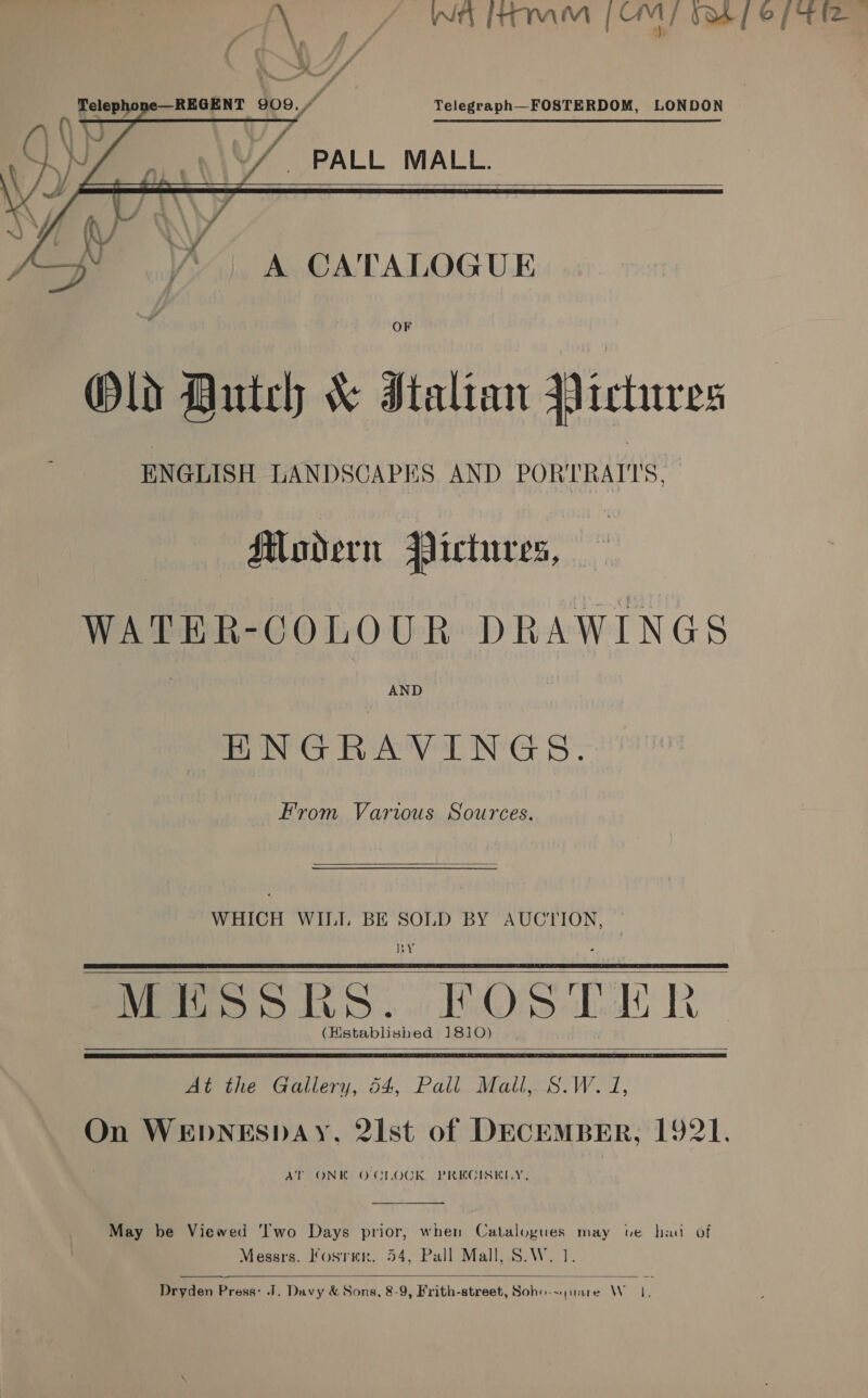 AY 4 WAM [OMY O38] © PTE —REGENT 909, Telegraph—FOSTERDOM, LONDON       PALL MALL.  Sj A CATALOGUE OF Old Dutch &amp; Italian Qictures ENGLISH LANDSCAPES AND PORTRAITS. — Mavdern Pictures, WATER-GCOLOUR DRAWINGS AND BN RAV NG BS: From Various Sources. WHICH WILI BE SOLD BY AUCTION, RY MESSRS. FOSTER (Hstablished 1810)   At the Gallery, 54, Pall. Mall,.S.W. J, On WEDNESDAY, 2Ist of DECEMBER, 1921. AT ONK OCLOCK PREGISKLY,  May be Viewed ‘wo Days prior, when Catalogues may ve had of Messrs. Kosrmr., 54, Pall Mall, S.W. 1.  Dryden Press: J. Davy &amp; Sons, 8-9, Frith-street, Soho-&lt; juare Wo,