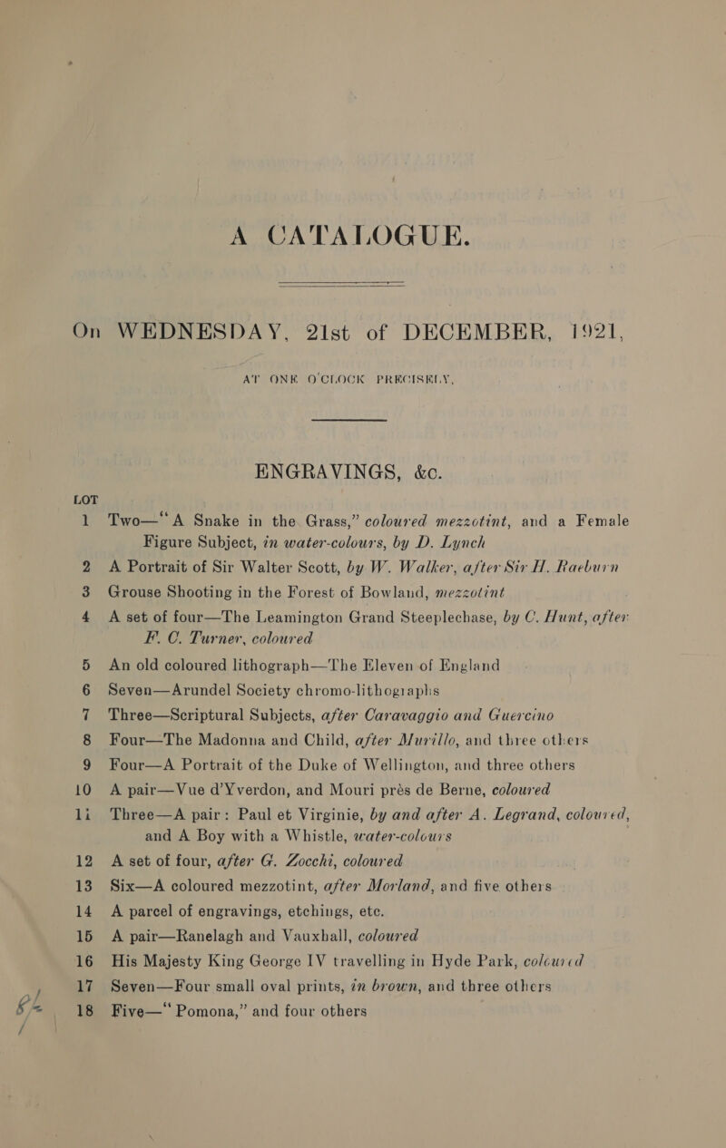 A CATALOGUE.   wm 09 AT ONK OCLOCK PRECISELY, ENGRAVINGS, &amp;c. Two—*'A Snake in the Grass,” coloured mezzotint, and a Female Figure Subject, in water-colours, by D. Lynch A Portrait of Sir Walter Scott, by W. Walker, after Sir H. Raeburn Grouse Shooting in the Forest of Bowland, mezzotint A set of four—The Leamington Grand Steeplechase, by C. Hunt, Bi F.C. Turner, coloured An old coloured lithograph—The Eleven of England Seven—Arundel Society chromo-lithogiraphs Three—Scriptural Subjects, after Caravaggio and Guercino Four—The Madonna and Child, after Murillo, and three others Four—A Portrait of the Duke of Wellington, and three others A pair—Vue d’¥verdon, and Mouri prés de Berne, coloured Three—A pair: Paul et Virginie, by and after A. Legrand, coloured, and A Boy with a Whistle, water-colours A set of four, after G. Zocchi, coloured Six—A coloured mezzotint, after Morland, and five others A parcel of engravings, etchings, ete. A pair—Ranelagh and Vauxhall, coloured His Majesty King George IV travelling in Hyde Park, colcured Seven—Four small oval prints, 7m brown, and three others Five— Pomona,” and four others