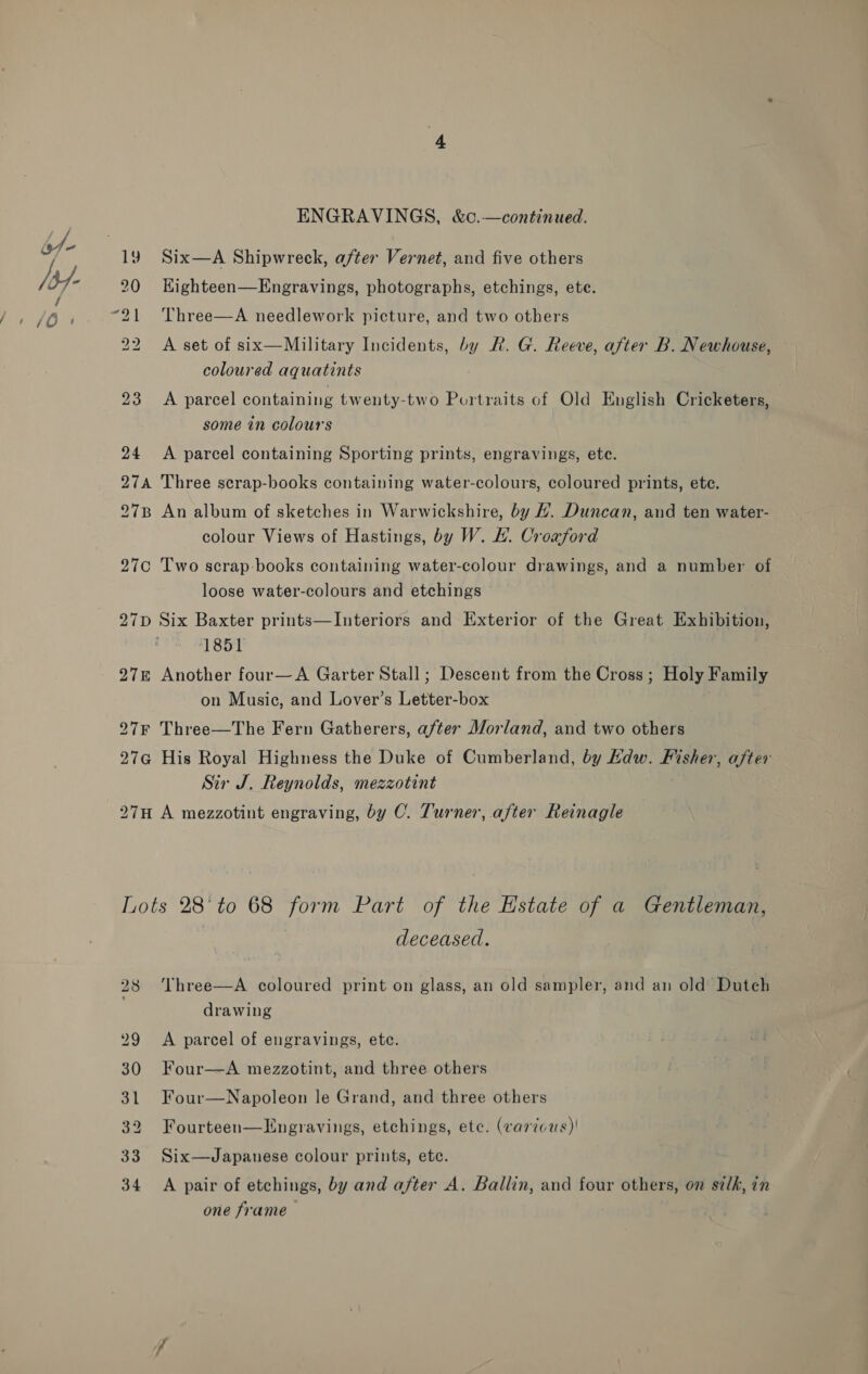 bt- Vay a 2 fos. 72) 22 23 24 ENGRAVINGS, &amp;c.—continued. Six—A Shipwreck, after Vernet, and five others Kighteen—Engravings, photographs, etchings, ete. Three—A needlework picture, and two others A set of six—Military Incidents, by R. G. Reeve, after B. Newhouse, coloured aquatints A parcel containing twenty-two Portraits of Old English Cricketers, some in colours A parcel containing Sporting prints, engravings, ete. colour Views of Hastings, by W. HL. Croaxford loose water-colours and etchings 1851 on Music, and Lover’s Letter-box Sir J. Reynolds, mezzotint deceased. Three—A coloured print on glass, an old sampler, and an old Dutch drawing A parcel of engravings, ete. Four—A mezzotint, and three others Four—Napoleon le Grand, and three others Fourteen—LHngravings, etchings, etc. (various)! Six—Japauese colour prints, etc. A pair of etchings, by and after A. Ballin, and four others, on silk, in one frame