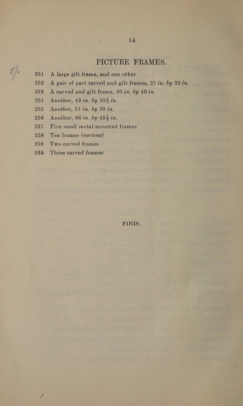 252 253 254 255 256 257 258 259 260 14 PICTURE FRAMHES. A pair of part carved and gilt frames, 21 72. by 32 an. A carved and gilt frame, 50 2n. by 407n. Another, 49 2n. by 384 in. Another, 51 in. by 38 in. Another, 66 in. by 454 in. Five small metal-mounted frames Ten frames (various) Two carved frames Three carved frames FINIS.