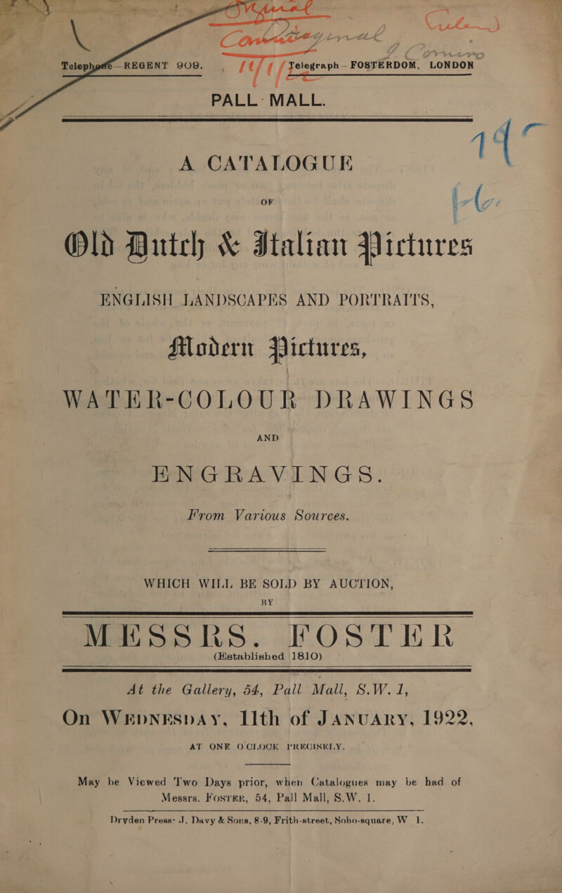      =_ ' ; pa? C ita) —REGENT 909. /¢ (f elegraph— FOSTERDOM, LONDON | / Pee eee : PALL: MALL.   A CATALOGUE Old Hutch &amp; Italian Pictures ENGLISH LANDSCAPES AND PORTRATTS, Modern Pictures, WATER-COLOUR DRAWINGS AND HNGRAVINGS. From Various Sources. WHICH WIILI. BE SOLD BY AUCTION, BY MESSRS. FOSTICR (Hstablished 1810)    he Gallery, 44 Pall’ Mall, S.W. 1; On WEDNESDAY, Ilth of JANUARY, 1922. AT ONE OCLOCK PRECISELY.  May be Viewed Two Days prior, when Catalogues may be had of Messrs. Fosrmr, 54, Pall Mall, S.W. 1.