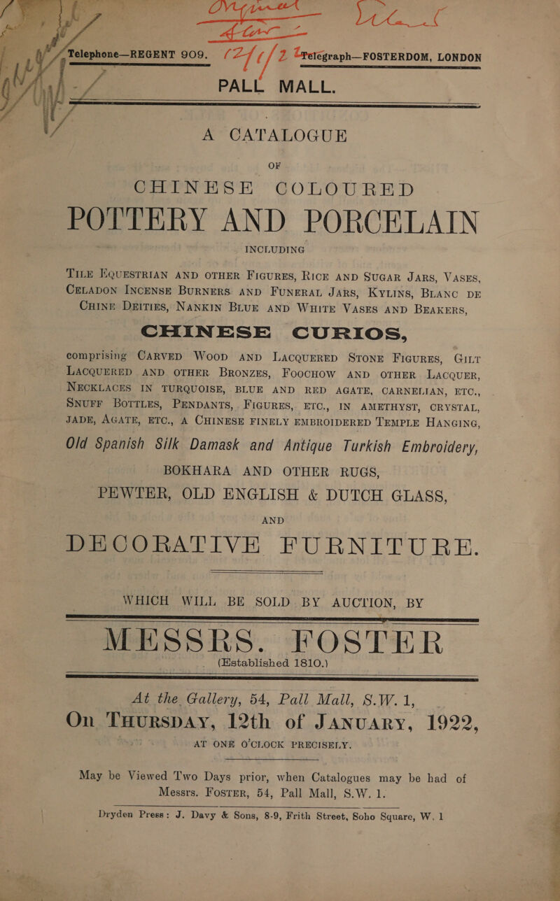  Telephone—REGENT 909. / a7 (/ 2 Cretegraph—FOSTERDOM, LONDON er ET SS a i 1, PALL MALL.   va A CATALOGUE OF Sern rts Ey COLOURED POTTERY AND PORCELAIN INCLUDING TILE EQUESTRIAN AND OTHER Figures, Rick AND SUGAR JARS, VASES, CELADON INCENSE BURNERS AND FUNERAL JARS, KYLINS, BLANC DE Cuine Deities, Nankin Blur AND WuHitE VASES AND BEAKERS, CHINESE CURIOS, comprising CARVED Woop ANpD LacquERED STONE FIGURES, GILT LACQUERED AND OTHER BronzEs, FoocHOW AND OTHER LACQUER, NECKLACES IN TURQUOISE, BLUE AND RED AGATE, CARNELIAN, ETC., SNUFF BorTLes, PENDANTS, . Figures, ETC., IN AMETHYST, CRYSTAL, JADE, AGATE, ETC., A CHINESE FINELY EMBROIDERED TEMPLE HANGING, Old Spanish Silk Damask and Antique Turkish Embroidery, BOKHARA AND OTHER RUGS, PEWTER, OLD ENGLISH &amp; DUTCH GLASS, ~ AND Pe OORATIVE FURNITURE.   WHICH WILL BE SOLD.BY AUCTION, BY MESSRS. FOSTER (Hstablished 1810.)     = 5 See   At the Gallery, 54, Pall Mall, S.W.1, | On THurspay, 12th of January, 1922, AT ONE O'CLOCK PRECISELY. May be Viewed Two Days prior, when Catalogues may be had of Messrs. Fostmr, 54, Pall Mall, S.W. 1.  Dryden Press: J. Davy &amp; Sons, 8-9, Frith Street, Soho Square, W, 1 cl, an