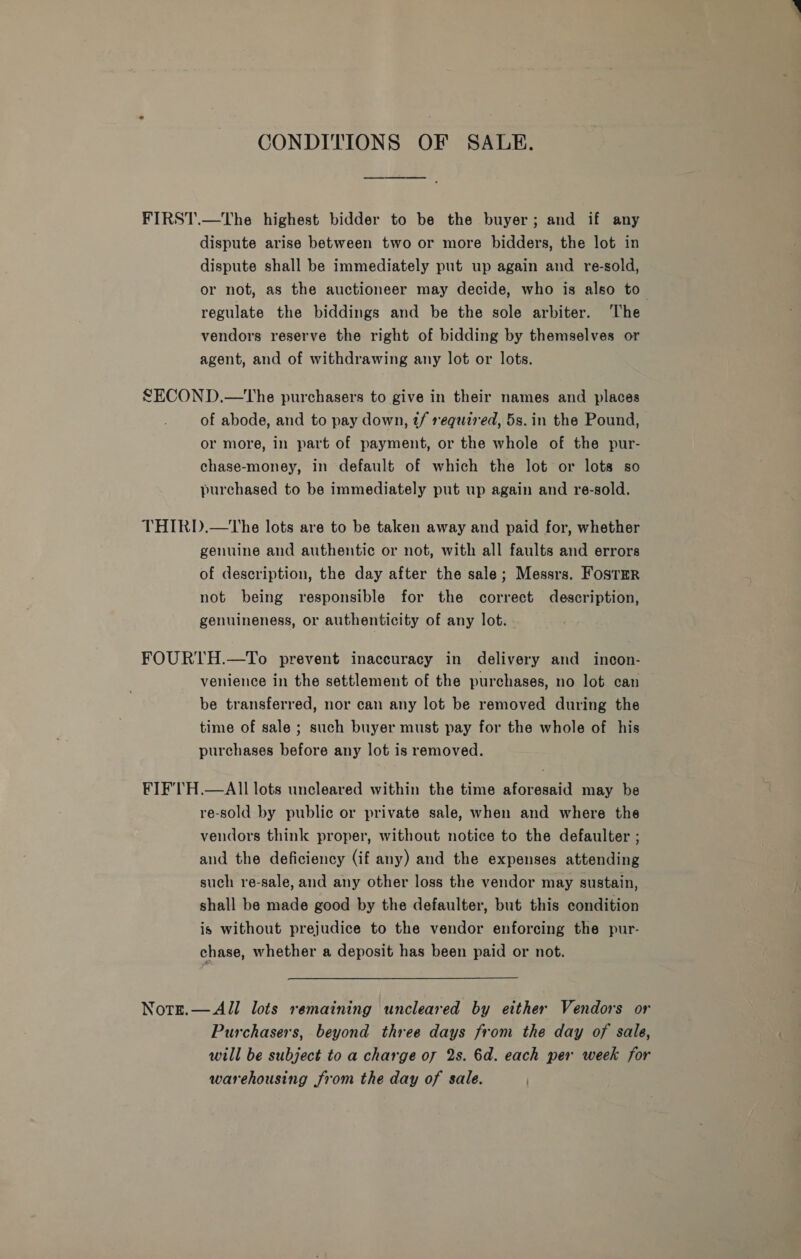 CONDITIONS OF SALE. FIRST.—The highest bidder to be the buyer; and if any dispute arise between two or more bidders, the lot in dispute shall be immediately put up again and re-sold, or not, as the auctioneer may decide, who is also to regulate the biddings and be the sole arbiter. The vendors reserve the right of bidding by themselves or agent, and of withdrawing any lot or lots. LECOND.—tThe purchasers to give in their names and places of abode, and to pay down, tf required, 5s. in the Pound, or more, in part of payment, or the whole of the pur- chase-money, in default of which the lot or lots so purchased to be immediately put up again and re-sold. THIRD.—tThe lots are to be taken away and paid for, whether genuine and authentic or not, with all faults and errors of description, the day after the sale; Messrs. FostrRr not being responsible for the correct description, genuineness, or authenticity of any lot. FOURTH.—To prevent inaccuracy in delivery and incon- venience in the settlement of the purchases, no lot can be transferred, nor can any lot be removed during the time of sale ; such buyer must pay for the whole of his purchases before any lot is removed. FIF'TH.—AII lots uncleared within the time aforesaid may be re-sold by public or private sale, when and where the vendors think proper, without notice to the defaulter ; and the deficiency (if any) and the expenses attending such re-sale, and any other loss the vendor may sustain, shall be made good by the defaulter, but this condition is without prejudice to the vendor enforcing the pur- chase, whether a deposit has been paid or not. Notrt.— All lots remaining uncleared by either Vendors or Purchasers, beyond three days from the day of sale, will be subject to a charge of 2s. 6d. each per week for warehousing from the day of sale.