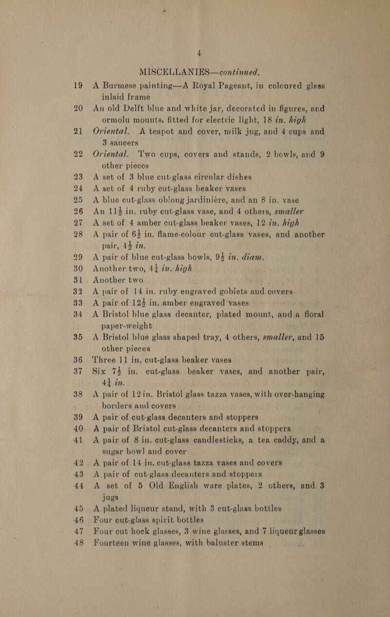 36 MISCELLANIES—continaed. A Burmese painting—A Royal Pageant, in coloured glass inlaid frame An old Delft blue and white jar, decorated in figures, and ormolu mounts, fitted for electric light, 18 7n. high Oriental. A teapot and cover, milk jug, and 4 cups and 3 saucers Oriental. ‘Two cups, covers and stands, 2 bowls, and 9 other pieces A set of 3 blue cut-glass circular dishes A set of 4 ruby cut-glass beaker vases A blue cut-glass oblong jardiniére, and an 8 in. vase An 114 in. ruby cut-glass vase, and 4 others, smaller A set of 4 amber cut-glass beaker vases, 12 in. high A pair of 64 in. flame-colour cut-glass vases, and another pair, 44 in. A pair of blue cut-glass bowls, 94 in. diam. Another two, 44 in.-high Another two aes A pair of 14 in. ruby engraved goblets and covers A pair of 124 in. amber engraved vases A Bristol blue glass decanter, plated mount, and a floral paper-weight A Bristol blue glass shaped tray, 4 others, smaller, and 15 other pieces | Three 11 in. cut-glass beaker vases Six 74 in. cut-glass beaker vases, and another pair, 44 in. A pair of 12in. Bristol glass tazza vases, with over-hanging borders and covers A pair of cut-glass decanters and stoppers A pair of Bristol cut-glass decanters and stoppers A pair of 8 in. cut-glass candlesticks, a tea caddy, and a sugar bow! and cover A pair of 14-in. cut-glass tazza vases and covers A pair of cut-glass decanters and stoppers A set of 5 Old English ware plates, 2 others, and 3 jugs A plated liqueur stand, with 3 cut-glass bottles Four cut-glass spirit bottles ; Four cut hock glasses, 3 wine glasses, and 7 liqueur glasses Fourteen wine glasses, with baluster stems |