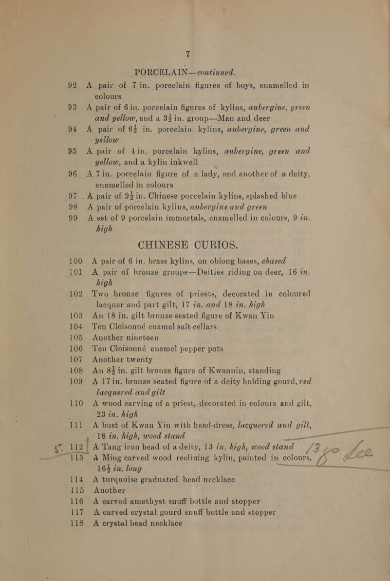 100 101 102 1038 104 105 106 107 108 109 7 PORCELAIN—continued. A pair of 7 in. porcelain figures of boys, enamelled in colours A pair of 6in. porcelain figures of kylins, aubergine, green and yellow, aud a 34 in. group—Man and deer A pair of 64 in. porcelain kylins, aubergine, green and yellow A pair of 4in. porcelain kylins, aubergine, green and yellow, and a kylin inkwell : A Tin. porcelain figure of a lady, and another of a deity, enamelled in colours A pair of 94 in. Chinese porcelain.kyling, splashed blue A pair of porcelain kylins, aubergine and green A set of 9 porcelain immortals, enamelled in colours, 9 7n. high CHINESE CURIOS. A pair of 6 in. brass kylins, on oblong bases, chased A pair of bronze groups—Deities riding on deer, 16 2n. high Two bronze figures of priests, decorated in coloured lacquer and part gilt, 17 im. and 18 in. high An 18 in. gilt bronze seated figure of Kwan Yin Ten Cloisonné enamel salt cellars Another nineteen Ten Cloisonné enamel pepper pots Another twenty An 84 in, gilt bronze figure of Kwannin, standing A 17in. bronze seated figure of a deity holding gourd, red lacquered and gilt A wood carving of a priest, decorated in colours and gilt, 23 in. high A bust of Kwan Yin with head-dress, lacquered and gilt, A. Tang iron head of a deity, 13 72. high, wood ana ‘e A Ming carved wood reclining kylin, painted in colours, i 164 in. long A turquoise graduated bead necklace Another A earved amethyst snuff bottle and stopper A carved crystal gourd snuff bottle and stopper A crystal bead necklace