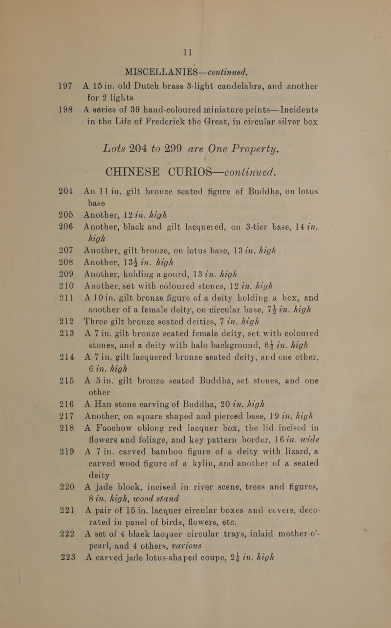 Log 198 11 MISCELLANIES—continued, A 15in. old Dutch brass 3-light candelabra, and another for 2 lights A series of 39 hand-coloured miniature prints—Incidents in the Life of Frederick the Great, in circular silver box Lots 204 to 299 are One Property. CHINESE CURIOS—continued. An llin. gilt bronze seated figure of Buddha, on lotus base Another, 127n. high . Another, black and gilt lacquered, on 3-tier base, 14 27. high Another, gilt bronze, on lotus base, 13 in. high Another, 134 in. high Another, holding a gourd, 1322. high Another, set with coloured stones, 12 én. high A 10in. gilt bronze figure of a deity holding a box, and another of a female deity, on circular base, 74 in. high Three gilt bronze seated deities, 7 in. high A Tin. gilt bronze seated female deity, set with coloured stones, and a deity with halo background, 64 in. high A Tin. gilt lacquered bronze seated deity, aud one other, 6 in. high A 5in. gilt bronze seated Buddha, set stunes, and one other A Han stone carving of Buddha, 20 zn. high Another, on square shaped and pierced base, 19 zn. high A Foochow oblong red lacquer box, the lid incised in flowers and foliage, and key pattern border, 167n. wide A 7in. carved bamboo figure of a deity with lizard, a carved wood figure of a kylin, and another of a seated deity A jade block, incised in river scene, trees and figures, 8in. high, wood stand A pair of 15 in. lacquer circular boxes and covers, deco- rated in panel of birds, flowers, ete. A set of 4 black lacquer circular trays, inlaid mother-o- pearl, and 4 others, various A carved jade lotus-shaped coupe, 24 zn. high