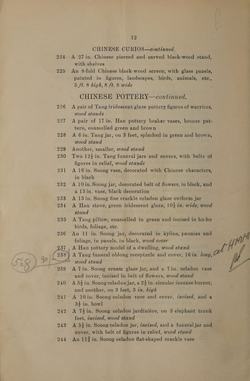ts 12 CHINESE CURIOS—continued. A 27in. Chinese pierced and carved black-wood stand, with shelves An 8-fold Chinese black-wood screen, with glass panels, painted in figures, landscapes, birds, animals, etc., 5 ft. 8 high, 8 ft. 8 wide CHINESE POTTERY—continued. A pair of ‘T'ang iridescent glaze pottery figures of warriors, wood stands A pair of 17in. Han pottery beaker vases, bronze pat- tern, enamelled green and brown A 6in. Tang jar, on 3 feet, splashed in green and brown, wood stand Another, smaller, wood stand Two 124 in. Tang funeral jars and covers, with belts of figures in relief, wood stands A 16 in. Soong vase, decorated with Chinese characters, A 19in. Soong jar, decorated belt of flowers, in black, and a 13in. vase, black decoration A Han stove, green iridescent glaze, 103 ¢n. wide, wood stand ; A Tang pillow, enamelled in green and incised in ho-ho birds, foliage, ete. — foliage, in panels, in black, wood cover yn A Han pottery model of a dwelling, wood stand aA A Tang funeral oblong receptacle and cover, 167m. long, | ij wood stand i Fa A Tin. Soong cream glaze jar, and a 7in. celadon vase Y and cover, incised in belt of flowers, wood stand A 54 in. Soong celadon jar, a 24 in. circular incense burner, and another, on 3 feet, 3 zm. high A 10in. Soong celadon vase and cover, ¢ncised, and a 34 in. bowl A 74in. Soong celadon jardiniére, on 3 elephant trunk feet, incised, wood stand A 54 in. Soong celadon jar, incised, aiid a funeraljar and cover, with belt of figures in relief, wood stand An 11#in. Soong celadon flat-shaped crackle vase