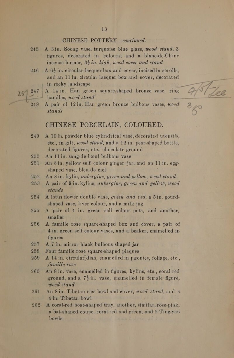 245 246 249 } : 13 CHINESE POTTERY—continued. A 3in. Soong vase, turquoise blue glaze, wood stand, 3 figures, decorated in colours, and a_ blane-de-Chine incense burner, 34 7in. high, wood cover and stand A 64 in. circular lacquer box and cover, incised in scrolls, and an 11 in. circular lacquer box and cover, decorated in rocky landscape handles, wood stand ee A pair of 12in. Han green bronze bulbous vases, woud stands CHINESE PORCELAIN, COLOURED. A 10in. powder blue cylindrical vase, decorated utensils, etc., in gilt, wood stand, and a 12 in. pear-shaped bottle, decorated figures, etce., chocolate ground An I1in. sang-de-boeuf bulbous vase An 8in. yellow self colour ginger jar, and an a in. ege- shaped vase, bleu de ciel An 8in. kylin, aubergine, green and yellow, wocd stand A pair of 9 in. kylins, aubergine, green and yellow, wood stands A lotus flower double vase, green and red, a 5in. gourd- shaped vase, liver colour, and a milk jug A pair of 4 in. green self colour pots, and another, smaller A famille rose square-shaped box and cover, a pair of 4 in. green self colour vases, and a beaker, enamelled i in figures A 7in. mirror black bulbous shaped jar Four famille rose square-shaped plaques A 14 in. circular,dish, enamelled in pxonies, foliage, etc., Samille rose An 8 in. vase, enamelled in figures, kylins, etc., coral-red ground, anda 74 in. vase, enamelled in female figure, wood stand An 8in. Tibetan rice bowl and cover, weed stand, and a 4in. Tibetan bowl a bat-shaped coupe, coral-red and green, and 2 'Ting-yan bowls