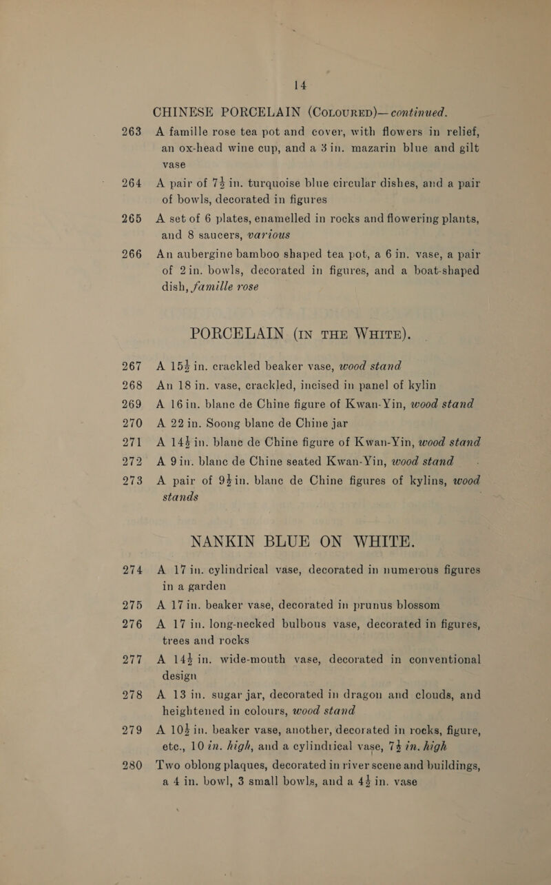 263 264 265 266 267 268 269 270 271 272 273 14 CHINESE PORCELAIN (CoLourED)— continued. A famille rose tea pot and cover, with flowers in relief, an ox-head wine cup, and a 3in. mazarin blue and gilt vase A pair of 74 in. turquoise blue circular dishes, and a pair of bowls, decorated in figures A set of 6 plates, enamelled in rocks and flowering plants, and 8 saucers, var1ous An aubergine bamboo shaped tea pot, a 6 in. vase, a pair of 2in. bowls, decorated in figures, and a boat-shaped dish, famille rose PORCELAIN (In THE WHITE). A 154 in. crackled beaker vase, wood stand An 18 in. vase, crackled, incised in panel of kylin A 16in. blane de Chine figure of Kwan-Yin, wood stand A 22in. Soong blane de Chine jar A 144 in. blane de Chine figure of Kwan-Yin, wood stand A 9in. blane de Chine seated Kwan-Yin, wood stand A pair of 9$in. blanc de Chine figures of kylins, wood stands NANKIN BLUE ON WHITE. A 17 in. cylindrical vase, decorated in numerous figures in a garden A 17in. beaker vase, decorated in prunus blossom A 17 in. long-necked bulbous vase, decorated in figures, trees and rocks A 144 in. wide-mouth vase, decorated in conventional design A 13 in. sugar jar, decorated in dragon and clouds, and heightened in colours, wood stand A 104in. beaker vase, another, decorated in rocks, figure, etc., 10 in. high, and a cylindrical vase, 74 in. high Two oblong plaques, decorated in river scene and buildings,