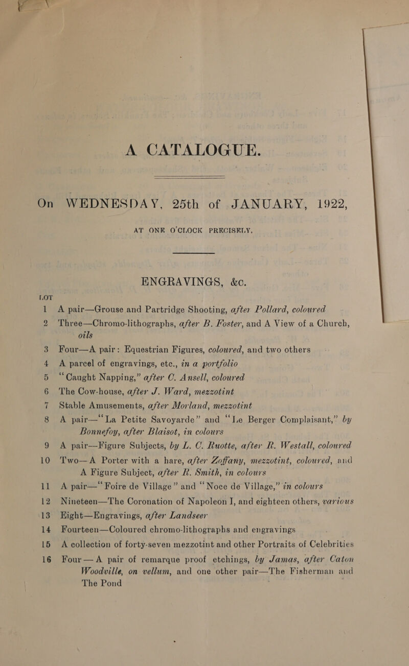  ow HS CO EP W AT ONE OCLOCK PRECISELY, ENGRAVINGS, &amp;c. A pair—Grouse and Partridge Shooting, aftex Pollard, coloured Three—Chromo-lithographs, after B. Foster, and A View of a Church, oils Four—A pair: Equestrian Figures, coloured, and two others A parcel of engravings, etc., in a portfolio “Caught Napping,” after C. Ansell, coloured The Cow-house, after J. Ward, mezzotint Stable Amusements, after Morland, mezzotint A pair—‘‘La Petite Savoyarde” and “‘ILe Berger Complaisant,” by Bonnefoy, after Blaisot, in colours A pair—Figure Subjects, by L. C. Ruotte, after R. Westall, coloured Two—A Porter with a hare, after Zoffany, mezzotint, coloured, aud A Figure Subject, after R. Smith, in colours A pair—‘‘ Foire de Village” and “Noce de Village,” in colours Nineteen—The Coronation of Napoleon I, and eighteen others, various Kight—Engravings, after Landseer Fourteen—Coloured chromo-lithographs and engravings A collection of forty-seven mezzotint and other Portraits of Celebrities Four— A pair of remarque proof etchings, by Jamas, after Caton Woodville, on vellum, and one other pair—The Fisherman and The Pond | .