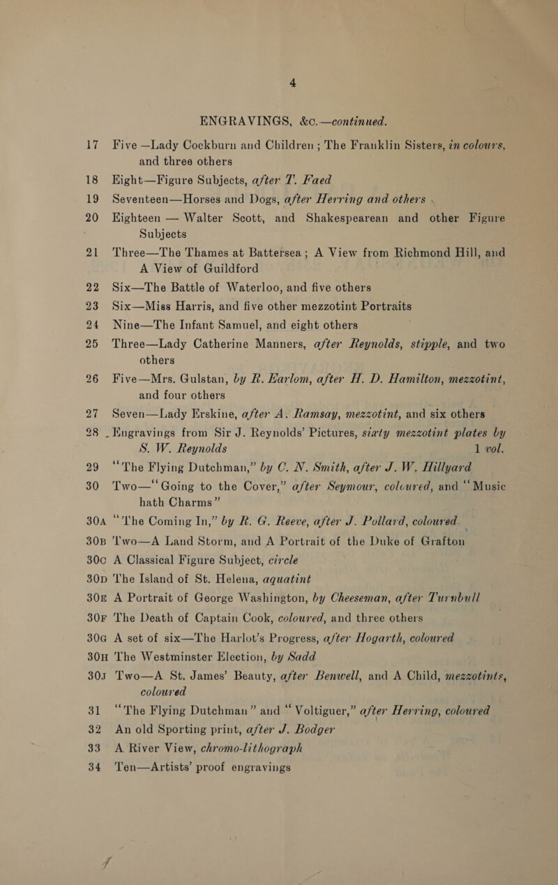 17 18 19 20 21 22 23 24 25 26 27 28 29 30 30A 30B 30c 30D 30k 30F 306 30H 30I 31 32 33 34 ENGRAVINGS, &amp;c.—continued. Five —Lady Cockburn and Children ; The Franklin Sisters, 72 colours, and three others Kight—Figure Subjects, after 7. Faed Seventeen—Horses and Dogs, after Herring and others . Eighteen — Walter Scott, and Shakespearean and other Figure Subjects Three—The Thames at Battersea; A View from Richmond Hill, and A View of Guildford . Six—The Battle of Waterloo, and five others Six—Miss Harris, and five other mezzotint Portraits Nine—The Infant Samuel, and eight others Three—Lady Catherine Manners, after Reynolds, stipple, and two others Five—Mrs. Gulstan, by R. Karlom, after H. D. Hamilton, mezzotint, and four others Seven—Lady Erskine, after A. Ramsay, mezzotint, and six others S. W. Reynolds 1 vol. “The Flying Dutchman,” by 0. N. Smith, after J. W. Hillyard ? Two—‘‘ Going to the Cover,” a/ter Seymour, colcured, and ‘Music hath Charms ” “The Coming In,” by R. G. Reeve, after J. Pollard, coloured. ; Two—A Land Storm, and A Portrait of the Duke of Grafton A Classical Figure Subject, czrcle The Island of St. Helena, aquatint A Portrait of George Washington, by Cheeseman, after Turnbull The Death of Captain Cook, coloured, and three others A set of six—The Harlot’s Progress, after Hogarth, coloured The Westminster Election, by Sadd Two—A St, James’ Beauty, after Benwell, and A Child, mezzotints, coloured “The Flying Dutchman” and “ Voltiguer,” after Herring, coloured An old Sporting print, after J. Bodger A River View, chromo-lithograph Ten—Artists’ proof engravings