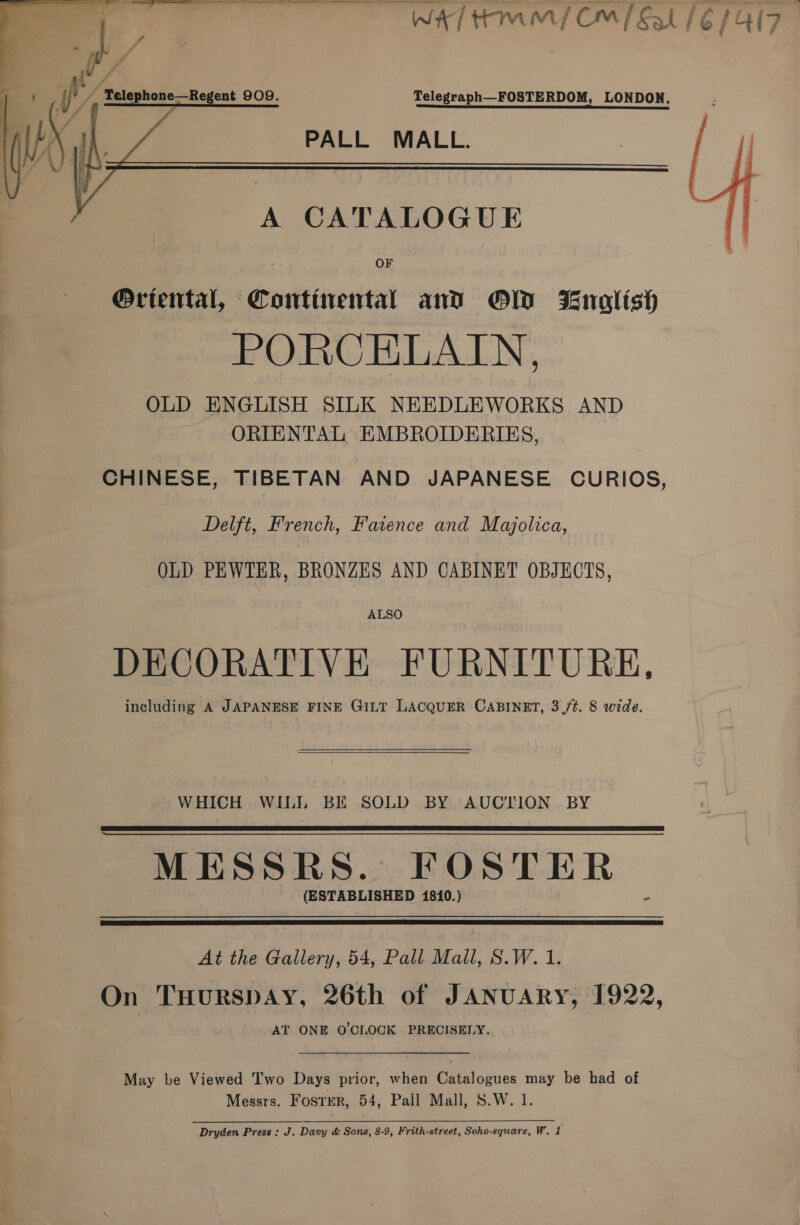     Oa a a a { j f if if | s i 7 | 4 Telephone—Regent 909. Telegraph—FOSTERDOM, LONDON. PALL MALL. WA tmm{ CMP Sal (6/417 © A CATALOGUE OF Oriental, Continental and OW nolish PORCELAIN, OLD ENGLISH SILK NEEDLEWORKS AND ORIENTAL EMBROIDERIES,  CHINESE, TIBETAN AND JAPANESE CURIOS, Delft, French, Faience and Majolica, OLD PEWTER, BRONZES AND CABINET OBJECTS, ALSO DECORATIVE FURNITURE, including A JAPANESE FINE GILT LACQUER CABINET, 3 /t. 8 wide.   WHICH WILI BE SOLD BY AUCTION BY MESSRS. FOSTER (ESTABLISHED 1810.) -   At the Gallery, 54, Pall Mall, S.W. 1. On Tuurspay, 26th of JANUARY, 1922, AT ONE O'CLOCK PRECISELY. May be Viewed Two Days prior, when Catalogues may be had of Messrs. Foster, 54, Pail Mall, S.W. 1. Dryden Press: J. Davy &amp; Sons, 8-9, Frith-street, Soho-square, W. 1