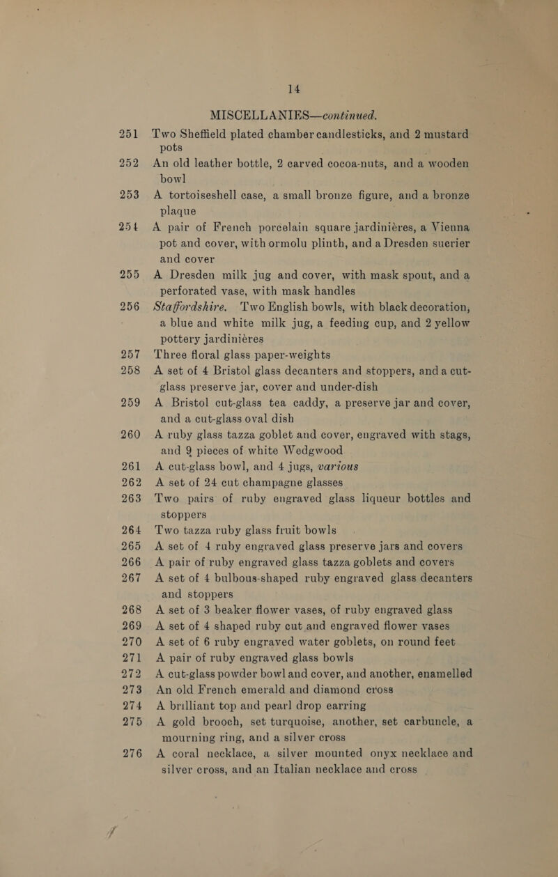 255 14 MISCELLANIES—continued. Two Sheffield plated chamber candlesticks, and 2 mustard pots ; An old leather bottle, 2 carved cocoa-nuts, and a wooden bowl A tortoiseshell case, a small bronze figure, and a bronze plaque A pair of French porcelain square jardiniéres, a Vienna pot and cover, with ormolu plinth, and a Dresden sucrier and cover A Dresden milk jug and cover, with mask spout, and a perforated vase, with mask handles Staffordshire. Two English bowls, with black decoration, a blue and white milk jug, a feeding cup, and 2 yellow pottery jardiniéres Three floral glass paper-weights A set of 4 Bristol glass decanters and stoppers, and a cut- glass preserve jar, cover and under-dish A Bristol cut-glass tea caddy, a preserve jar and cover, and a cut-glass oval dish , A ruby glass tazza goblet and cover, engraved with stags, and 9 pieces of white Wedgwood A cut-glass bowl, and 4 jugs, various A set of 24 cut champagne glasses Two pairs of ruby engraved glass liqueur bottles and stoppers Two tazza ruby glass fruit bowls A set of 4 ruby engraved glass preserve jars and covers A pair of ruby engraved glass tazza goblets and covers A set of 4 bulbous-shaped ruby engraved glass decanters and stoppers A set of 3 beaker flower vases, of ruby engraved glass A set of 4 shaped ruby cut and engraved flower vases A set of 6 ruby engraved water goblets, on round feet A pair of ruby engraved glass bowls A cut-glass powder bowl and cover, and another, enamelled An old French emerald and diamond cross A brilliant top and pearl drop earring A gold brooch, set turquoise, another, set carbuncle, a mourning ring, and a silver cross A coral necklace, a silver mounted onyx necklace and silver cross, and an Italian necklace and cross