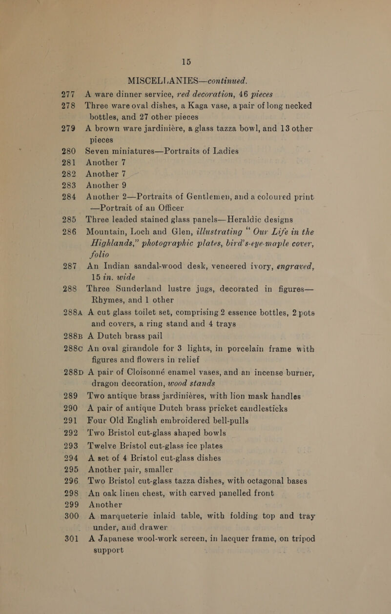 277 278 279° 280 281 282 283 284 285 286 287 288 288A 288B 288C 288D 289 290 291 292 293 294 295 296 298 299 300 301 15 MISCELLANIES—continued. Three ware oval dishes, a Kaga vase, a pair of long necked bottles, and 27 other pieces A brown ware jardiniére, a glass tazza bowl, and 13 other pieces Seven miniatures—Portraits of Ladies Another 7 Another 7 Another 9 Another 2—Portraits of Gentlemen, and a coloured print —Portrait of an Officer Three leaded stained glass panels— Heraldic designs Mountain, Loch and Glen, cllustrating “ Our Life in the Highlands,” photographic plates, bird’s-eye-maple cover, folio An Indian sandal-wood desk, veneered ivory, engraved, 15 2n. wide Three Sunderland lustre jugs, decorated in figures— Rhymes, and 1 other A cut glass toilet set, comprising 2 essence bottles, 2 pots and covers, a ring stand and 4 trays A Dutch brass pail An oval girandole for 3 lights, in porcelain frame with figures and flowers in relief A pair of Cloisonné enamel vases, and an incense burner, dragon decoration, wood stands Two antique brass jardiniéres, with lion mask handles A pair of antique Dutch brass pricket candlesticks Four Old English embroidered bell-pulls Two Bristol cut-glass shaped bowls Twelve Bristol cut-glass ice plates A set of 4 Bristol cut-glass dishes Another pair, smaller Two Bristol cut-glass tazza dishes, with octagonal bases An oak linen chest, with carved panelled front Another A marqueterie inlaid table, with folding top and tray under, and drawer A Japanese wool-work screen, in lacquer frame, on tripod support